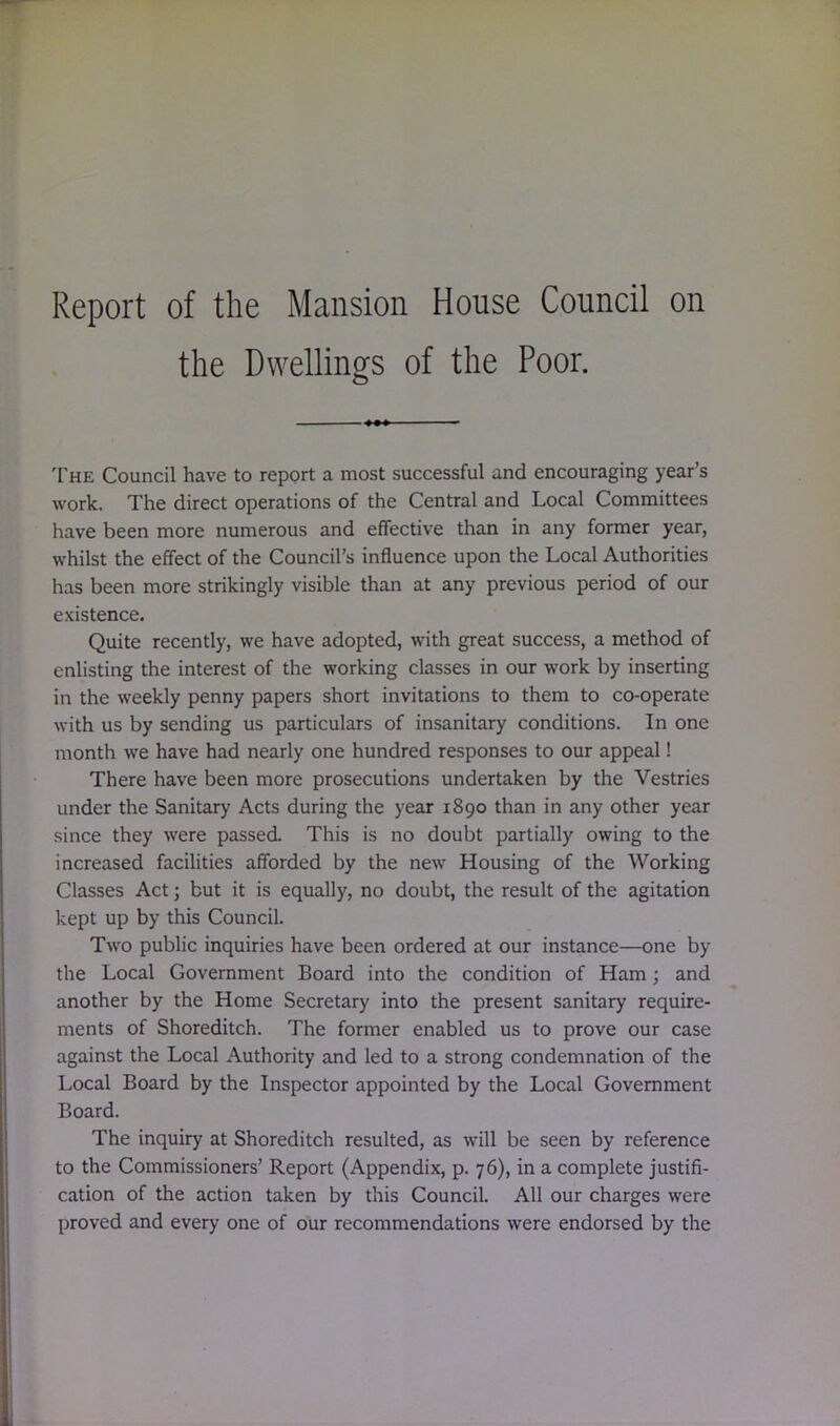 Report of the Mansion House Council on the Dwellings of the Poor. The Council have to report a most successful and encouraging year’s work. The direct operations of the Central and Local Committees have been more numerous and effective than in any former year, whilst the effect of the Council’s influence upon the Local Authorities has been more strikingly visible than at any previous period of our existence. Quite recently, we have adopted, with great success, a method of enlisting the interest of the working classes in our work by inserting in the weekly penny papers short invitations to them to co-operate with us by sending us particulars of insanitary conditions. In one month we have had nearly one hundred responses to our appeal! There have been more prosecutions undertaken by the Vestries under the Sanitary Acts during the year 1890 than in any other year since they were passed. This is no doubt partially owing to the increased facilities afforded by the new Housing of the Working Classes Act; but it is equally, no doubt, the result of the agitation kept up by this Council. Two public inquiries have been ordered at our instance—one by the Local Government Board into the condition of Ham; and another by the Home Secretary into the present sanitary require- ments of Shoreditch. The former enabled us to prove our case against the Local Authority and led to a strong condemnation of the Local Board by the Inspector appointed by the Local Government Board. The inquiry at Shoreditch resulted, as will be seen by reference to the Commissioners’ Report (Appendix, p. 76), in a complete justifi- cation of the action taken by this Council. All our charges were proved and every one of our recommendations were endorsed by the