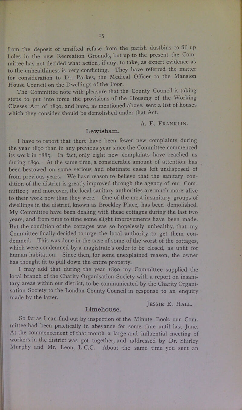 from the deposit of unsifted refuse from the parish dustbins to fill up holes in the new Recreation Grounds, but up to the present the Com- mittee has not decided what action, if any, to take, as expert evidence as to the unhealthiness is very conflicting. They have referred the matter for consideration to Dr. Parkes, the Medical Officer to the Mansion House Council on the Dwellings of the Poor. The Committee note with pleasure that the County Council is taking steps to put into force the provisions of the Housing of the Working Classes Act of 1890, and have, as mentioned above, sent a list of houses which they consider should be demolished under that Act. A. E. Franklin. Lewisham. I have to report that there have been fewer new complaints during the year 1890 than in any previous year since the Committee commenced its work in 1885. In fact, only eight new complaints have reached us during 1890. At the same time, a considerable amount of attention has been bestowed on some serious and obstinate cases left undisposed of from previous years. We have reason to believe that the sanitary con- dition of the district is greatly improved through the agency of our Com- mittee ; and moreover, the local sanitaiy authorities are much more alive to their work now than they were. One of the most insanitary groups of dwellings in the district, known as Brockley Place, has been demolished. My Committee have been dealing with these cottages during the last two years, and from time to time some slight improvements have been made. But the condition of the cottages was so hopelessly unhealthy, that my Committee finally decided to urge the local authority to get them con- demned. This was done in the case of some of the worst of the cottages, which were condemned by a magistrate’s order to be closed, as unfit for human habitation. Since then, for some unexplained reason, the owner has thought fit to pull down the entire property. I may add that during the year 1890 my Committee supplied the local branch of the Charity Organisation Society with a report on insani- tary areas within our district, to be communicated by the Charity Organi- sation Society to the London County Council in response to an enquiry made by the latter. Jessie E. Hall. Limehouse. So far as I can find out by inspection of the Minute Book, our Com- mittee had been practically in abeyance for some time until last June. At the commencement of that month a large and influential meeting of workers in the district was got together, and addressed by Dr. Shirley Murphy and Mr. Leon, L.C.C. About the same time you sent an