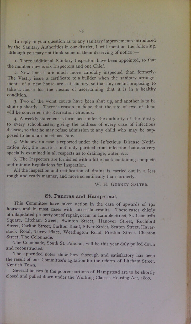 In reply to your question as to any sanitary improvements introduced by the Sanitary Authorities in our district, I will mention the following, although you may not think some of them deserving of notice :— 1. Three additional Sanitary Inspectors have been appointed, so that the number now is six Inspectors and one Chief. 2. New houses are much more carefully inspected than formerly. The Vestry issue a certificate to a builder when the sanitary arrange- ments of a new house are satisfactory, so that any tenant proposing to take a house has the means of ascertaining that it is in a healthy condition. 3. Two of the worst courts have Jjeen shut up, and another is to be shut up shortly. There is reason to hope that the site of two of them will be converted into Recreation Grounds. 4. A weekly statement is furnished under the authority of the Vestry to every schoolmaster, giving the address of every case of infectious disease, so that he may refuse admission to any child who may be sup- posed to be in an infectious state. 5. Whenever a case is reported under the Infectious Disease Notifi- cation Act, the house is not only purified from infection, but aiso very specially examined in all respects as to drainage, water, &c. 6. The Inspectors are furnished with a little book containing complete and minute Regulations for Inspection. All the inspection and rectification of drains is carried out in a less rough and ready manner, and more scientifically than formerly. W. H. Gurney Salter. St. Pancras and Hampstead. This Committee have taken action in the case of upwards of 190 houses, and in most cases with successful results. These cases, chiefly of dilapidated property out of repair, occur in Lamble Street, St. Leonard’s Square, Litcham Street, Swinton Street, Hanover Street, Rochford Street, Carlton Street, Carlton Road, Silver Street, Seaton Street, Haver- stock Road, Tovey Place, Weedington Road, Preston Street, Chaston Street, The Colonnade. I he Colonnade, South St. Pancras, will be this year duly pulled down and reconstructed. The appended notes show how thorough and satisfactory has been the result of our Committee’s agitation for the reform of Litcham Street, Kentish Town. Several houses in the poorer portions of Hampstead are to be shortly closed and pulled down under the Working Classes Housing Act, 1890.