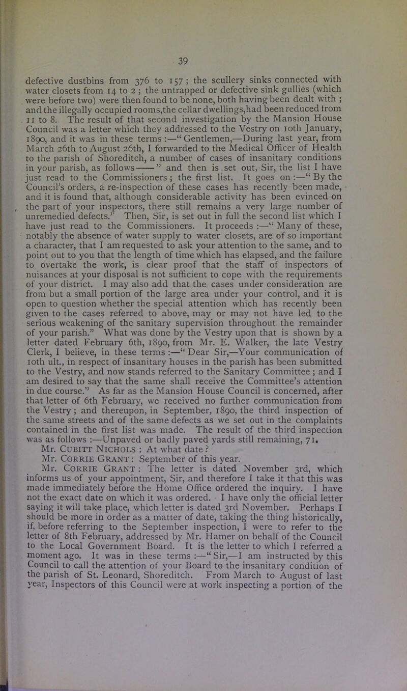 defective dustbins from 376 to 157; the scullery sinks connected with water closets from 14 to 2 ; the untrapped or defective sink gullies (which were before two) were then found to be none, both having been dealt with ; and the illegally occupied rooms,the cellar dwellings,had been reduced lrom 11 to 8. The result of that second investigation by the Mansion House Council was a letter which they addressed to the Vestry on 10th January, 1890, and it was in these terms:—“Gentlemen,—During last year, from March 26th to August 26th, I forwarded to the Medical Officer of Health to the parish of Shoreditch, a number of cases of insanitary conditions in your parish, as follows ” and then is set out, Sir, the list I have just read to the Commissioners; the first list. It goes on :—“ By the Council's orders, a re-inspection of these cases has recently been made, and it is found that, although considerable activity has been evinced on the part of your inspectors, there still remains a very large number of unremedied defects.’’ Then, Sir, is set out in full the second list which I have just read to the Commissioners. It proceeds :—“ Many of these, notably the absence of water supply to water closets, are of so important a character, that I am requested to ask your attention to the same, and to point out to you that the length of time which has elapsed, and the failure to overtake the work, is clear proof that the staff of inspectors of nuisances at your disposal is not sufficient to cope with the requirements of your district. I may also add that the cases under consideration are from but a small portion of the large area under your control, and it is open to question whether the special attention which has recently been given to the cases referred to above, may or may not have led to the serious weakening of the sanitary supervision throughout the remainder of your parish.” What was done by the Vestry upon that is shown by a letter dated February 6th, 1890, from Mr. E. Walker, the late Vestry Clerk, I believe, in these terms :—“ Dear Sir,—Your communication of 10th ult., in respect of insanitary houses in the parish has been submitted to the Vestry, and now stands referred to the Sanitary Committee ; and I am desired to say that the same shall receive the Committee’s attention in due course.” As far as the Mansion House Council is concerned, after that letter of 6th February, we received no further communication from the Vestry ; and thereupon, in September, 1890, the third inspection of the same streets and of the same defects as we set out in the complaints contained in the first list was made. The result of the third inspection was as follows :—Unpaved or badly paved yards still remaining, 71. Mr. Cubitt Nichols : At what date? Mr. Corrie Grant : September of this year. Mr. Corrie Grant : The letter is dated November 3rd, which informs us of your appointment, Sir, and therefore I take it that this was made immediately before the Home Office ordered the inquiry. I have not the exact date on which it was ordered. I have only the official letter saying it will take place, which letter is dated 3rd November. Perhaps I should be more in order as a matter of date, taking the thing historically, if, before referring to the September inspection, I were to refer to the letter of 8th February, addressed by Mr. Hamer on behalf of the Council to the Local Government Board. It is the letter to which I referred a moment ago. It was in these terms :—“ Sir,—I am instructed by this Council to call the attention of your Board to the insanitary condition of the parish of St. Leonard, Shoreditch. From March to August of last year, Inspectors of this Council were at work inspecting a portion of the