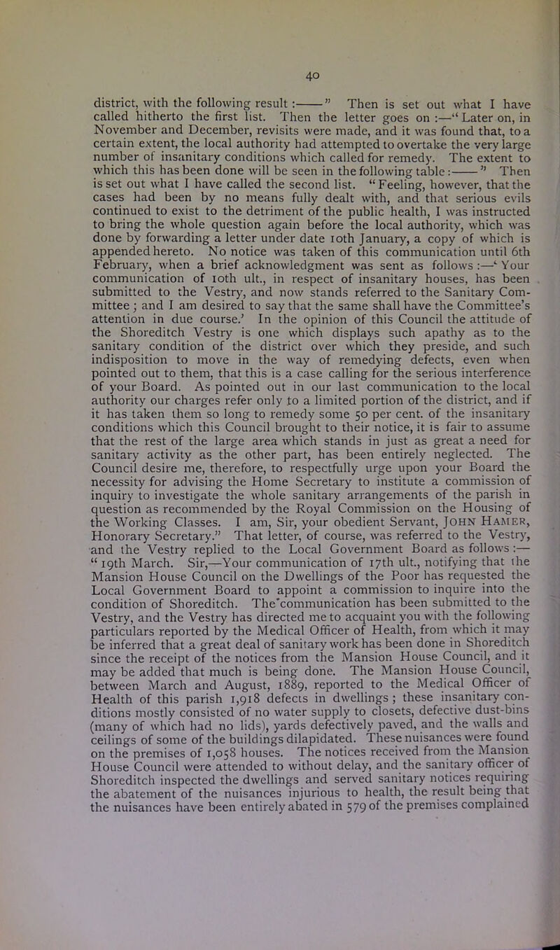 district, with the following result : ” Then is set out what I have called hitherto the first list. Then the letter goes on:—“ Later on, in November and December, revisits were made, and it was found that, to a certain extent, the local authority had attempted to overtake the very large number of insanitary conditions which called for remedy. The extent to which this has been done will be seen in the following table: ” Then is set out what I have called the second list. “Feeling, however, that the cases had been by no means fully dealt with, and that serious evils continued to exist to the detriment of the public health, I was instructed to bring the whole question again before the local authority, which was done by forwarding a letter under date ioth January, a copy of which is appended hereto. No notice was taken of this communication until 6th February, when a brief acknowledgment was sent as follows :—‘ Your communication of ioth ult., in respect of insanitary houses, has been submitted to the Vestry, and now stands referred to the Sanitary Com- mittee ; and I am desired to say that the same shall have the Committee’s attention in due course.’ In the opinion of this Council the attitude of the Shoreditch Vestry is one which displays such apathy as to the sanitary condition of the district over which they preside, and such indisposition to move in the way of remedying defects, even when pointed out to them, that this is a case calling for the serious interference of your Board. As pointed out in our last communication to the local authority our charges refer only to a limited portion of the district, and if it has taken them so long to remedy some 50 per cent, of the insanitary conditions which this Council brought to their notice, it is fair to assume that the rest of the large area which stands in just as great a need for sanitary activity as the other part, has been entirely neglected. The Council desire me, therefore, to respectfully urge upon your Boai'd the necessity for advising the Home Secretary to institute a commission of inquiry to investigate the whole sanitary arrangements of the parish in question as recommended by the Royal Commission on the Housing of the Working Classes. I am, Sir, your obedient Servant, JOHN Hamer, Honorary Secretary.” That letter, of course, was referred to the Vestry, and the Vestry replied to the Local Government Board as follows :— “ 19th March. Sir,—Your communication of 17th ult., notifying that the Mansion House Council on the Dwellings of the Poor has requested the Local Government Board to appoint a commission to inquire into the condition of Shoreditch. The'communication has been submitted to the Vestry, and the Vestry has directed me to acquaint you with the following particulars reported by the Medical Officer of Health, from which it may be inferred that a great deal of sanitary work has been done in Shoreditch since the receipt of the notices from the Mansion House Council, and it may be added that much is being done. The Mansion House Council, between March and August, 1889, reported to the Medical Officer of Health of this parish 1,918 defects in dwellings; these insanitary con- ditions mostly consisted of no water supply to closets, defective dust-bins (many of which had no lids), yards defectively paved, and the walls and ceilings of some of the buildings dilapidated. These nuisances were found on the premises of 1,058 houses. The notices received from the Mansion House Council were attended to without delay, and the sanitary officer of Shoreditch inspected the dwellings and served sanitary notices requiring the abatement of the nuisances injurious to health, the result being that the nuisances have been entirely abated in 579 °f the premises complained