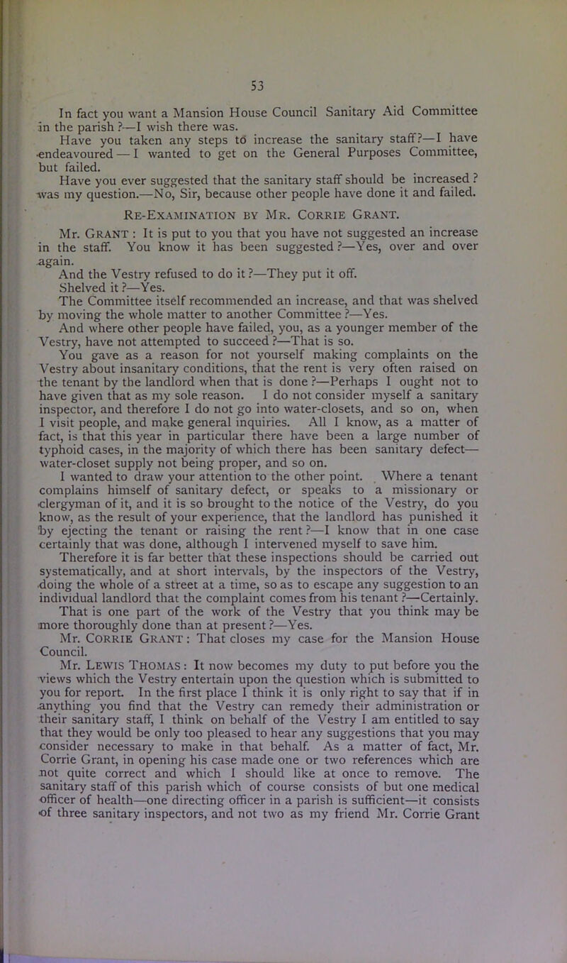 In fact you want a Mansion House Council Sanitary Aid Committee an the parish ?— I wish there was. Have you taken any steps to increase the sanitary staff?—I have •endeavoured — I wanted to get on the General Purposes Committee, but failed. Have you ever suggested that the sanitary staff should be increased ? was my question.—No, Sir, because other people have done it and failed. Re-Examination by Mr. Corrie Grant. Mr. Grant : It is put to you that you have not suggested an increase in the staff. You know it has been suggested ?—Yes, over and over again. And the Vestry refused to do it ?—They put it off. Shelved it ?—Yes. The Committee itself recommended an increase, and that was shelved by moving the whole matter to another Committee ?—Yes. And where other people have failed, you, as a younger member of the Vestry, have not attempted to succeed ?—That is so. You gave as a reason for not yourself making complaints on the Vestry about insanitary conditions, that the rent is very often raised on the tenant by the landlord when that is done ?—Perhaps I ought not to have given that as my sole reason. I do not consider myself a sanitary inspector, and therefore I do not go into water-closets, and so on, when I visit people, and make general inquiries. All I know, as a matter of fact, is that this year in particular there have been a large number of typhoid cases, in the majority of which there has been sanitary defect— water-closet supply not being proper, and so on. 1 wanted to draw your attention to the other point. Where a tenant complains himself of sanitary defect, or speaks to a missionary or clergyman of it, and it is so brought to the notice of the Vestry, do you know, as the result of your experience, that the landlord has punished it by ejecting the tenant or raising the rent ?—I know that in one case certainly that was done, although I intervened myself to save him. Therefore it is far better that these inspections should be carried out systematically, and at short intervals, by the inspectors of the Vestry, •doing the whole of a street at a time, so as to escape any suggestion to an individual landlord that the complaint comes from his tenant ?—Certainly. That is one part of the work of the Vestry that you think may be more thoroughly done than at present?—Yes. Mr. Corrie Grant : That closes my case for the Mansion House Council. Mr. Lewis Thomas : It now becomes my duty to put before you the views which the Vestry entertain upon the question which is submitted to you for report. In the first place I think it is only right to say that if in anything you find that the Vestry can remedy their administration or their sanitary staff, I think on behalf of the Vestry I am entitled to say that they would be only too pleased to hear any suggestions that you may consider necessary to make in that behalf. As a matter of fact, Mr. Corrie Grant, in opening his case made one or two references which are not quite correct and which I should like at once to remove. The sanitary staff of this parish which of course consists of but one medical officer of health—one directing officer in a parish is sufficient—it consists of three sanitary inspectors, and not two as my friend Mr. Corrie Grant