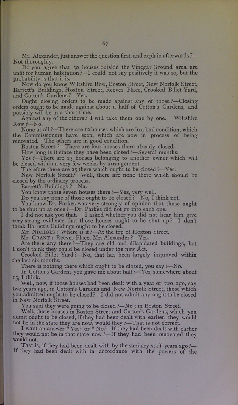 Mr. Alexander, just answer the question first, and explain aftenvards ?— Not thoroughly. Do you agree that 50 houses outside the Vinegar Ground area are unfit for human habitation ?—I could not say positively it was so, but the probability is that it is. Now do you know Wiltshire Row, Boston Street, New Norfolk Street, Barrett’s Buildings, Hoxton Street, Reeves Place, Crooked Billet Yard, and Cotton’s Gardens ?—Yes. Ought closing orders to be made against any of those ?—Closing orders ought to be made against about a half of Cotton’s Gardens, and possibly will be in a short time. Against any of the others ? I will take them one by one. Wiltshire Row ?—No. None at all ?—There are 12 houses which are in a bad condition, which the Commissioners have seen, which are now in process of being renovated. The others are in good condition. Boston Street ?—There are four houses there already closed. How long is it since they have been closed ?—Several months. Yes ?—There are 25 houses belonging to another owner which will be closed within a very few weeks by arrangement. Therefore there are 25 there which ought to be closed ?—Yes. New Norfolk Street?—Well, there are none there which should be closed by the ordinary process. Barrett’s Buildings ?—No. You know those seven houses there ?—Yes, very well. Do you say none of those ought to be closed?—No, I think not. You know Dr. Parkes was very strongly of opinion that those ought to be shut up at once ?—Dr. Parkes did not go into each one. I did not ask you that. I asked whether you did not hear him give very strong evidence that those houses ought to be shut up ?—I don’t think Barrett’s Buildings ought to be closed. Mr. Nichols : Where is it?—At the top of Hoxton Street. Mr. Grant : Reeves Place, Mr. Alexander?—Yes. Are there any there ?—They are old and dilapidated buildings, but 1 don’t think they could be closed under the new Act. Crooked Billet Yard?—No, that has been largely improved within the last six months. There is nothing there which ought to be closed, you say ?—No. In Cotton’s Gardens you gave me about half?—Yes, somewhere about 15, I think. Well, now, if those houses had been dealt with a year or two ago, say two years ago, in Cotton’s Cardens and New Norfolk Street, those which you admitted ought to be closed?—I did not admit any ought to be closed in New Norfolk Street. You said they were going to be closed ?—No ; in Boston Street. Well, those houses in Boston Street and Cotton’s Gardens, which you admit ought to be closed, if they had been dealt with earlier, they would not be in the state they are now, would they ?—That is not correct. I want an answer “ Yes” or “ No.” If they had been dealt with earlier they would not be in that state now ?—If they had been renovated they would not. That is, if they had been dealt with by the sanitary staff years ago ?— If they had been dealt with in accordance with the powers of the