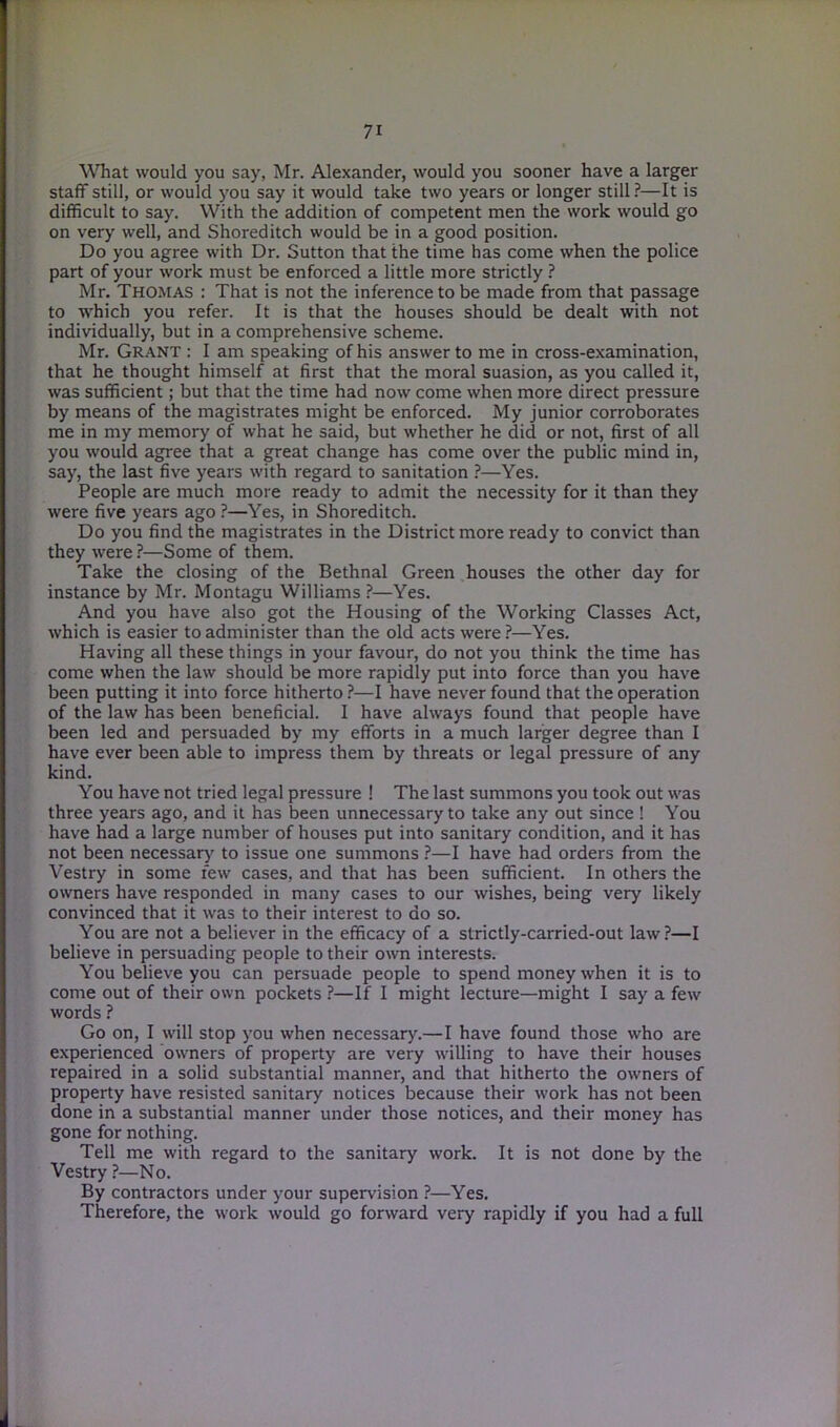 What would you say, Mr. Alexander, would you sooner have a larger staff still, or would you say it would take two years or longer still ?—It is difficult to say. With the addition of competent men the work would go on very well, and Shoreditch would be in a good position. Do you agree with Dr. Sutton that the time has come when the police part of your work must be enforced a little more strictly ? Mr. Thomas : That is not the inference to be made from that passage to which you refer. It is that the houses should be dealt with not individually, but in a comprehensive scheme. Mr. Grant : I am speaking of his answer to me in cross-examination, that he thought himself at first that the moral suasion, as you called it, was sufficient; but that the time had now come when more direct pressure by means of the magistrates might be enforced. My junior corroborates me in my memory of what he said, but whether he did or not, first of all you would agree that a great change has come over the public mind in, say, the last five years with regard to sanitation ?—Yes. People are much more ready to admit the necessity for it than they were five years ago ?—Yes, in Shoreditch. Do you find the magistrates in the District more ready to convict than they were ?—Some of them. Take the closing of the Bethnal Green houses the other day for instance by Mr. Montagu Williams ?—Yes. And you have also got the Housing of the Working Classes Act, which is easier to administer than the old acts were?—Yes. Having all these things in your favour, do not you think the time has come when the law should be more rapidly put into force than you have been putting it into force hitherto ?—I have never found that the operation of the law has been beneficial. I have always found that people have been led and persuaded by my efforts in a much larger degree than I have ever been able to impress them by threats or legal pressure of any kind. You have not tried legal pressure ! The last summons you took out was three years ago, and it has been unnecessary to take any out since ! You have had a large number of houses put into sanitary condition, and it has not been necessary to issue one summons ?—I have had orders from the Vestry in some few cases, and that has been sufficient. In others the owners have responded in many cases to our wishes, being very likely convinced that it was to their interest to do so. You are not a believer in the efficacy of a strictly-carried-out law?—I believe in persuading people to their own interests. You believe you can persuade people to spend money when it is to come out of their own pockets ?—If I might lecture—might I say a few words ? Go on, I will stop you when necessary.—I have found those who are experienced owners of property are very willing to have their houses repaired in a solid substantial manner, and that hitherto the owners of property have resisted sanitary notices because their work has not been done in a substantial manner under those notices, and their money has gone for nothing. Tell me with regard to the sanitary work. It is not done by the Vestry ?—No. By contractors under your supervision ?—Yes. Therefore, the work would go forward very rapidly if you had a full