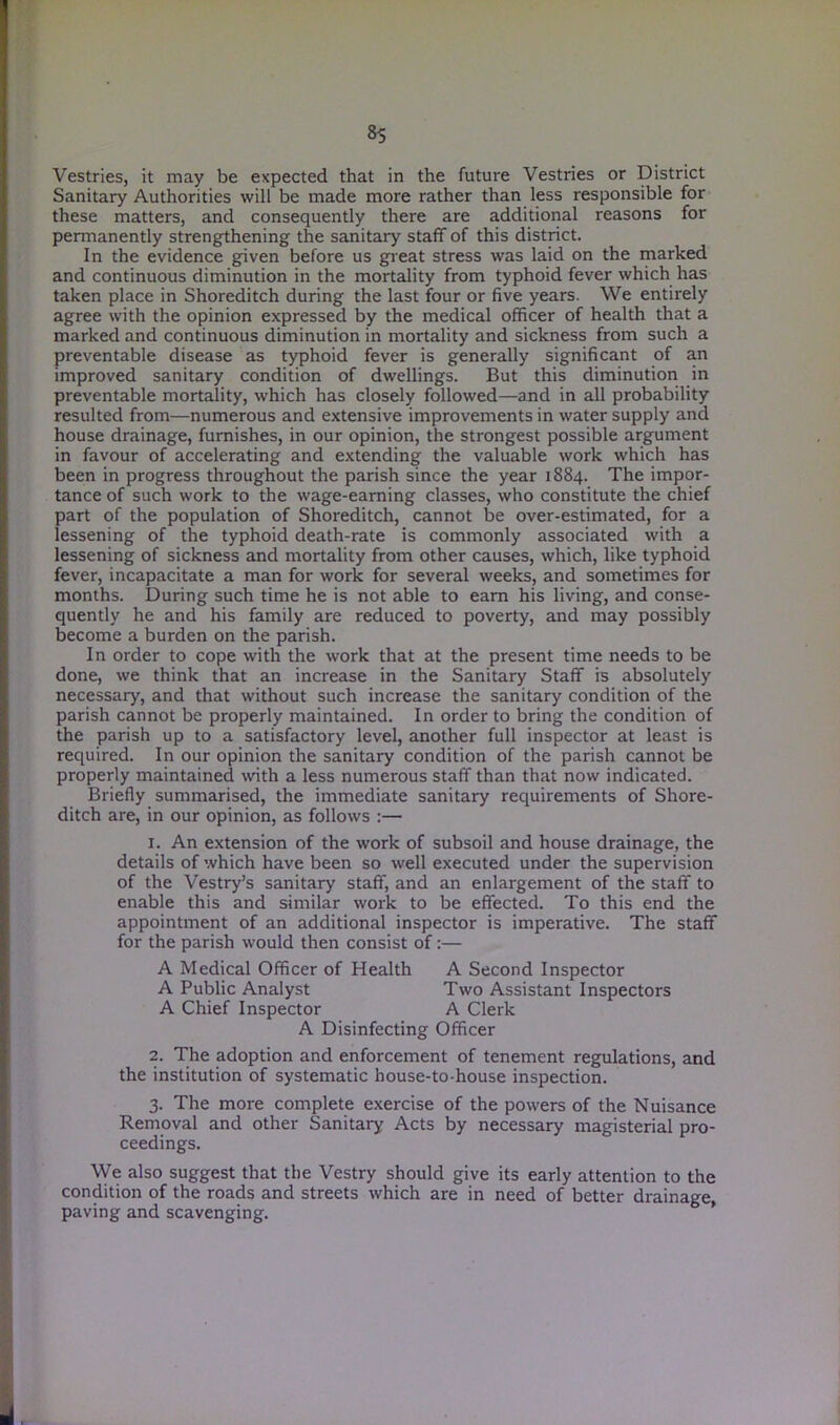 Vestries, it may be expected that in the future Vestries or District Sanitary Authorities will be made more rather than less responsible for these matters, and consequently there are additional reasons for permanently strengthening the sanitary staff of this district. In the evidence given before us great stress was laid on the marked and continuous diminution in the mortality from typhoid fever which has taken place in Shoreditch during the last four or five years. We entirely agree with the opinion expressed by the medical officer of health that a marked and continuous diminution in mortality and sickness from such a preventable disease as typhoid fever is generally significant of an improved sanitary condition of dwellings. But this diminution in preventable mortality, which has closely followed—and in all probability resulted from—numerous and extensive improvements in water supply and house drainage, furnishes, in our opinion, the strongest possible argument in favour of accelerating and extending the valuable work which has been in progress throughout the parish since the year 1884. The impor- tance of such work to the wage-earning classes, who constitute the chief part of the population of Shoreditch, cannot be over-estimated, for a lessening of the typhoid death-rate is commonly associated with a lessening of sickness and mortality from other causes, which, like typhoid fever, incapacitate a man for work for several weeks, and sometimes for months. During such time he is not able to earn his living, and conse- quently he and his family are reduced to poverty, and may possibly become a burden on the parish. In order to cope with the work that at the present time needs to be done, we think that an increase in the Sanitary Staff is absolutely necessary, and that without such increase the sanitary condition of the parish cannot be properly maintained. In order to bring the condition of the parish up to a satisfactory level, another full inspector at least is required. In our opinion the sanitary condition of the parish cannot be properly maintained with a less numerous staff than that now indicated. Briefly summarised, the immediate sanitary requirements of Shore- ditch are, in our opinion, as follows :— 1. An extension of the work of subsoil and house drainage, the details of which have been so well executed under the supervision of the Vestry’s sanitary staff, and an enlargement of the staff to enable this and similar work to be effected. To this end the appointment of an additional inspector is imperative. The staff for the parish would then consist of:— A Medical Officer of Health A Second Inspector A Public Analyst Two Assistant Inspectors A Chief Inspector A Clerk A Disinfecting Officer 2. The adoption and enforcement of tenement regulations, and the institution of systematic house-to-house inspection. 3. The more complete exercise of the powers of the Nuisance Removal and other Sanitary Acts by necessary magisterial pro- ceedings. We also suggest that the Vestry should give its early attention to the condition of the roads and streets which are in need of better drainage, paving and scavenging.