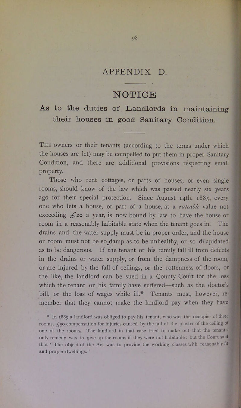 APPENDIX D. NOTICE As to the duties of Landlords in maintaining their houses in good Sanitary Condition. The owners or their tenants (according to the terms under which the houses are let) may be compelled to put them in proper Sanitary Condition, and there are additional provisions respecting small property. Those who rent cottages, or parts of houses, or even single rooms, should know of the law which was passed nearly six years ago for their special protection. Since August 14th, 1885, every one who lets a house, or part of a house, at a rateable value not exceeding ^20 a year, is now bound by law to have the house or room in a reasonably habitable state when the tenant goes in. The drains and the water supply must be in proper order, and the house or room must not be so_damp as to be unhealthy, or so dilapidated as to be dangerous. If the tenant or his family fall ill from defects in the drains or water supply, or from the dampness of the room, or are injured by the fall of ceilings, or the rottenness of floors, or the like, the landlord can be sued in a County Court for the loss which the tenant or his family have suffered—such as the doctor’s bill, or the loss of wages while ill.* Tenants must, however, re- member that they cannot make the landlord pay when they have * In 1889 a landlord was obliged to pay his tenant, who was the occupier of three rooms, compensation for injuries caused by the fall of the plaster of the ceiling of one of the rooms. The landlord in that case tried to make out that the tenant's only remedy was to give up the rooms if they were not habitable: but the Court said that “The object of the Act was to provide the working classes wi'h reasonably fit and proper dwellings.