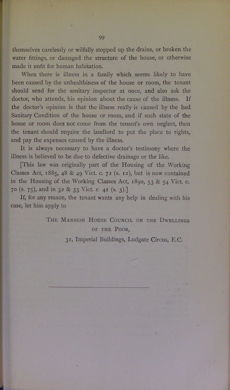 themselves carelessly or wilfully stopped up the drains, or broken the water fittings, or damaged the structure of the house, or otherwise made it unfit for human habitation. When there is illness in a family which seems likely to have been caused by the unhealthiness of the house or room, the tenant should send for the sanitary inspector at once, and also ask the doctor, who attends, his opinion about the cause of the illness. If the doctor’s opinion is that the illness really is caused by the bad Sanitary Condition of the house or room, and if such state of the house or room does not come from the tenant’s own neglect, then the tenant should require the landlord to put the place to rights, and pay the expenses caused by the illness. It is always necessary to have a doctor’s testimony where the illness is believed to be due to defective drainage or the like. [This law was originally part of the Housing of the Working Classes Act, 1885, 48 & 49 Viet. c. 72 (s. 12), but is now contained in the Housing of the Working Classes Act, 1890, 53 & 54 Viet. c. 70 (s. 75), and in 32 & 33 Viet, c 41 (s. 3).] If, for any reason, the tenant wants any help in dealing with his case, let him apply to The Mansion House Council on the Dwellings of the Poor, 31, Imperial Buildings, Ludgate Circus, E.C.