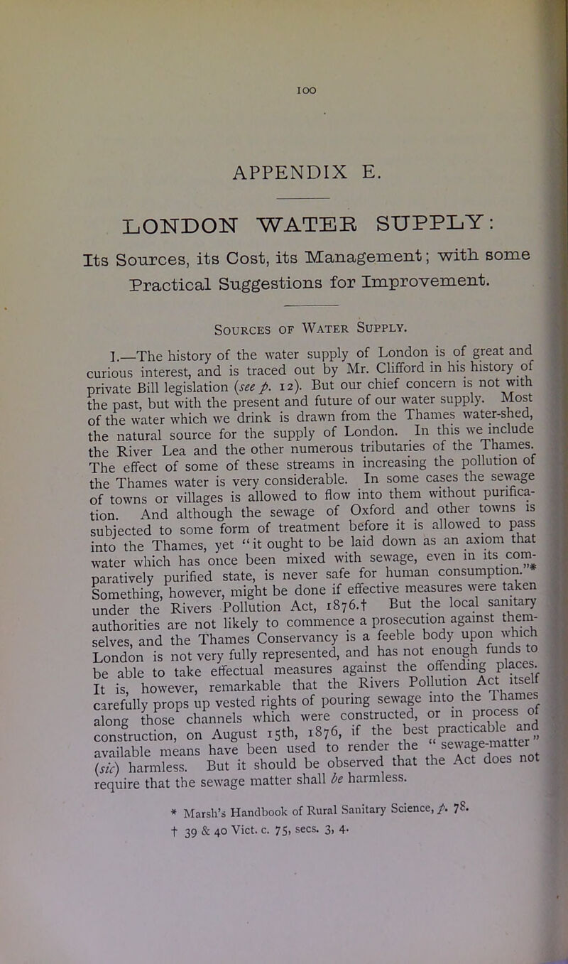 IOO APPENDIX E. LONDON WATER SUPPLY: Its Sources, its Cost, its Management; with some Practical Suggestions for Improvement. Sources of Water Supply. ]. The history of the water supply of London is of great and curious interest, and is traced out by Mr. Clifford in his history of private Bill legislation (see p. 12). But our chief concern is not with the past, but with the present and future of our water supply. Most of the water which we drink is drawn from the Thames water-shed, the natural source for the supply of London. In this we include the River Lea and the other numerous tributaries of the Thames. The effect of some of these streams in increasing the pollution of the Thames water is very considerable. In some cases the sewage of towns or villages is allowed to flow into them without purifica- tion And although the sewage of Oxford and other towns is subjected to some form of treatment before it is allowed to pass into the Thames, yet “it ought to be laid down as an axiom that water which has once been mixed with sewage, even in its com- paratively purified state, is never safe for human consumption. Something, however, might be done if effective measures were taken under the Rivers Pollution Act, 1876.+ But the local sanitary authorities are not likely to commence a prosecution against them- selves, and the Thames Conservancy is a feeble body upon which London is not very fully represented, and has not enough funds to be able to take effectual measures against the offending places It is, however, remarkable that the Rivers Pollution Act^ itself carefully props up vested rights of pouring sewage into the 1 h. along those channels which were constructed, or m process of construction, on August 15th, ,876, ,f the best P^bk and available means have been used to render the sew age ma (sic) harmless. But it should be observed that the Act does not require that the sew'age matter shall be harmless. * Marsh’s Handbook of Rural Sanitary Science, /. 7?-