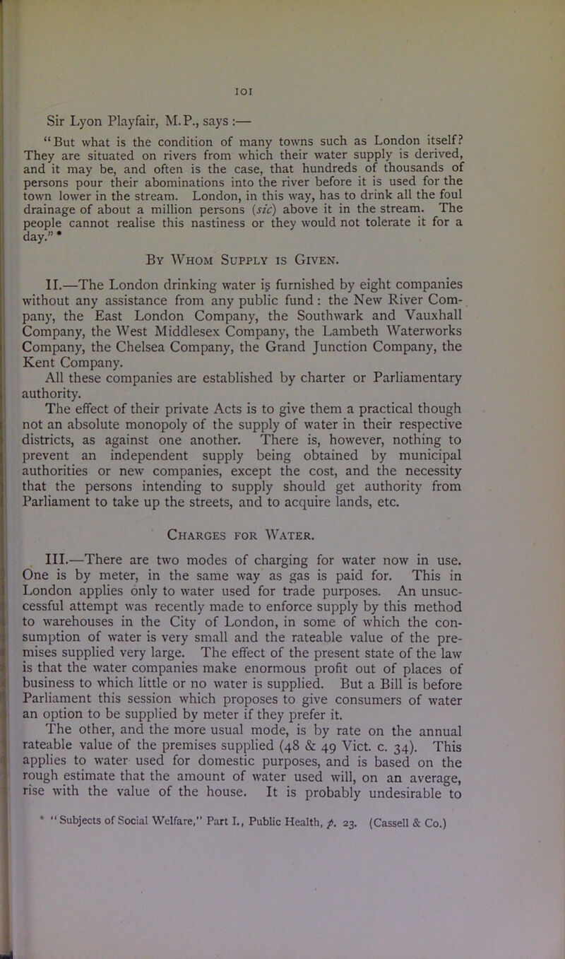 IOI Sir Lyon Playfair, M.P., says :— “But what is the condition of many towns such as London itself? They are situated on rivers from which their water supply is derived, and it may be, and often is the case, that hundreds of thousands of persons pour their abominations into the river before it is used for the town lower in the stream. London, in this way, has to drink all the foul drainage of about a million persons (sic) above it in the stream. The people cannot realise this nastiness or they would not tolerate it for a day.” * By Whom Supply is Given. II. —The London drinking water i§ furnished by eight companies without any assistance from any public fund: the New River Com- pany, the East London Company, the Southwark and Vauxhall Company, the West Middlesex Company, the Lambeth Waterworks Company, the Chelsea Company, the Grand Junction Company, the Kent Company. All these companies are established by charter or Parliamentary authority. The effect of their private Acts is to give them a practical though not an absolute monopoly of the supply of water in their respective districts, as against one another. There is, however, nothing to prevent an independent supply being obtained by municipal authorities or new companies, except the cost, and the necessity that the persons intending to supply should get authority from Parliament to take up the streets, and to acquire lands, etc. Charges for Water. III. —There are two modes of charging for water now in use. One is by meter, in the same way as gas is paid for. This in London applies only to water used for trade purposes. An unsuc- cessful attempt was recently made to enforce supply by this method to warehouses in the City of London, in some of which the con- sumption of water is very small and the rateable value of the pre- mises supplied very large. The effect of the present state of the law is that the water companies make enormous profit out of places of business to which little or no water is supplied. But a Bill is before Parliament this session which proposes to give consumers of water an option to be supplied by meter if they prefer it. The other, and the more usual mode, is by rate on the annual rateable value of the premises supplied (48 & 49 Viet. c. 34). This applies to water used for domestic purposes, and is based on the rough estimate that the amount of water used will, on an average, rise with the value of the house. It is probably undesirable to * “ Subjects of Social Welfare,” Part I., Public Health, p. 23. (Cassell & Co.)