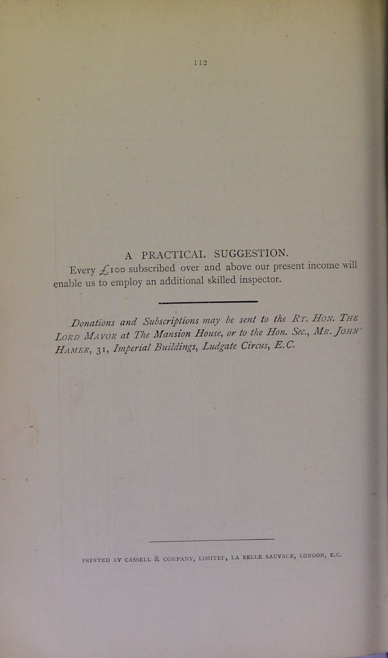 A PRACTICAL SUGGESTION. Every £\oo subscribed over and above our present income will enable us to employ an additional skilled inspector. Donations and Subscriptions may be sent to the Rr. Hon. The Lord Mayor at The Mansion House, or to the Hon. Sec., Mr. John' Hamer, 31, Imperial Buildings, Ludgate Cvcus, E.C. PRINTED LY CASSELL & COMPANY, LIMITEI* LA I3ELLE SALVAGE, LONDON, E.C.