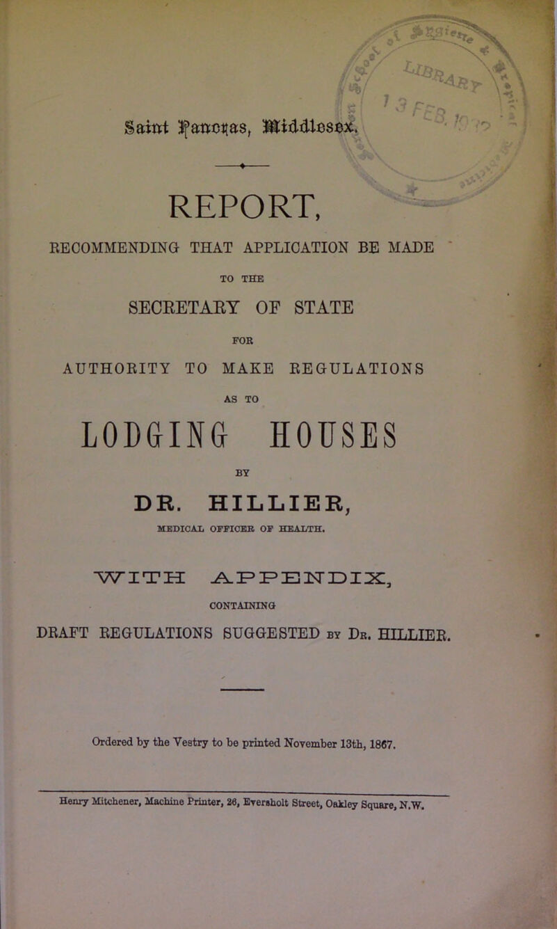 Saint Ifancitas, Middlesex. -i ,j%„ REPORT, RECOMMENDING THAT APPLICATION BE MADE TO THE SECRETARY OF STATE AUTHORITY TO MAKE REGULATIONS AS TO LODGING HOUSES BY DR. HILLIER, MEDICAL OFFICER OF HEALTH. WITH APPENDIX, CONTAINING DRAFT REGULATIONS SUGGESTED by Dr. HILLIER. Ordered by the Vestry to be printed November 13th, 1867. Henry Mitchener, Machine Printer, 26, Eversholt Street, Oakley Square, N.W.