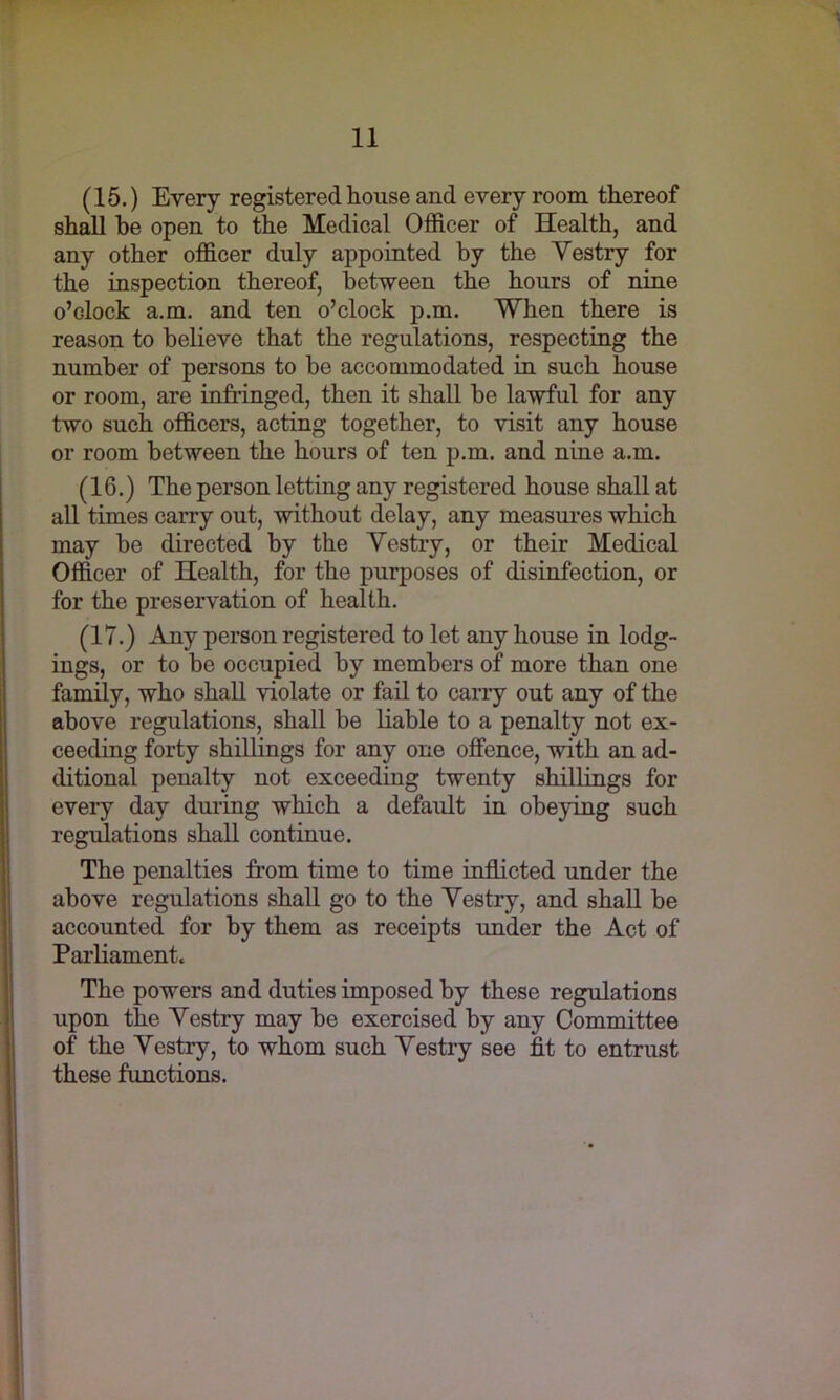 (15.) Every registered house and every room thereof shall he open to the Medical Officer of Health, and any other officer duly appointed by the Vestry for the inspection thereof, between the hours of nine o’dock a.m. and ten o’clock p.m. When there is reason to believe that the regulations, respecting the number of persons to be accommodated in such house or room, are infringed, then it shall be lawful for any two such officers, acting together, to visit any house or room between the hours of ten p.m. and nine a.m. (16.) The person letting any registered house shall at all times carry out, without delay, any measures which may be directed by the Vestry, or their Medical Officer of Health, for the purposes of disinfection, or for the preservation of health. (IT.) Any person registered to let any house in lodg- ings, or to be occupied by members of more than one family, who shall violate or fail to carry out any of the above regulations, shall be liable to a penalty not ex- ceeding forty shillings for any one offence, with an ad- ditional penalty not exceeding twenty shillings for every day during which a default in obeying such regulations shall continue. The penalties from time to time inflicted under the above regulations shall go to the Vestry, and shall be accounted for by them as receipts under the Act of Parliament. The powers and duties imposed by these regulations upon the Vestry may be exercised by any Committee of the Vestry, to whom such Vestry see fit to entrust these functions.