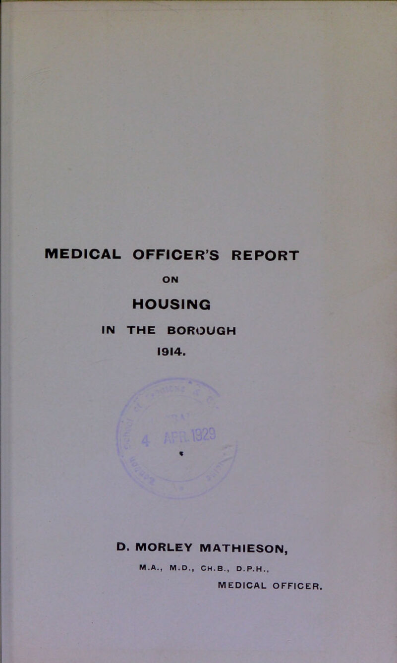 ON HOUSING IN THE BOROUGH 1914. * D. MORLEY MATHIESON, M.A., M.D., CH.B., D.P.H.,