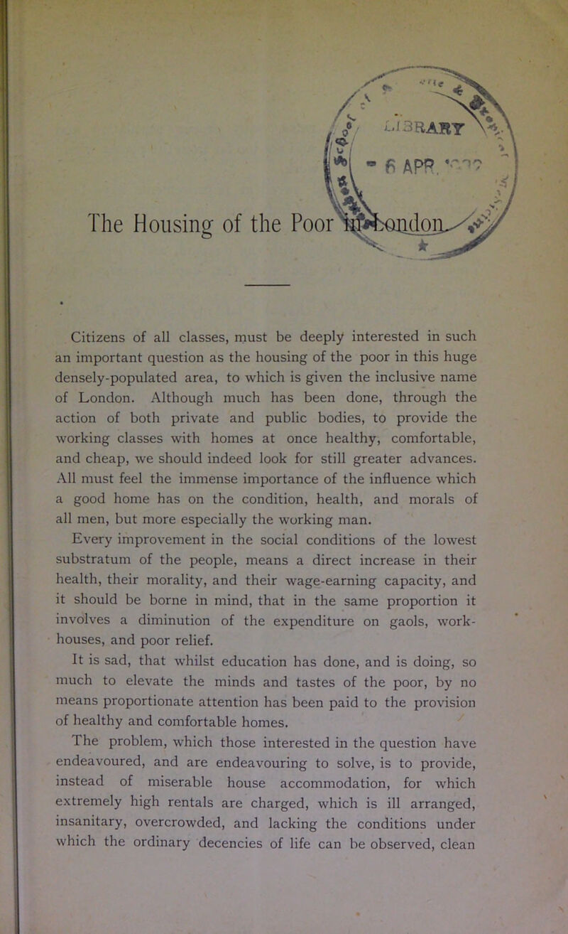 The Housing of the Poor Citizens of all classes, must be deeply interested in such an important question as the housing of the poor in this huge densely-populated area, to which is given the inclusive name of London. Although much has been done, through the action of both private and public bodies, to provide the working classes with homes at once healthy, comfortable, and cheap, we should indeed look for still greater advances. All must feel the immense importance of the influence which a good home has on the condition, health, and morals of all men, but more especially the working man. Every improvement in the social conditions of the lowest substratum of the people, means a direct increase in their health, their morality, and their wage-earning capacity, and it should be borne in mind, that in the same proportion it involves a diminution of the expenditure on gaols, work- houses, and poor relief. It is sad, that whilst education has done, and is doing, so much to elevate the minds and tastes of the poor, by no means proportionate attention has been paid to the provision of healthy and comfortable homes. The problem, which those interested in the question have endeavoured, and are endeavouring to solve, is to provide, instead of miserable house accommodation, for which extremely high rentals are charged, which is ill arranged, insanitary, overcrowded, and lacking the conditions under which the ordinary decencies of life can be observed, clean