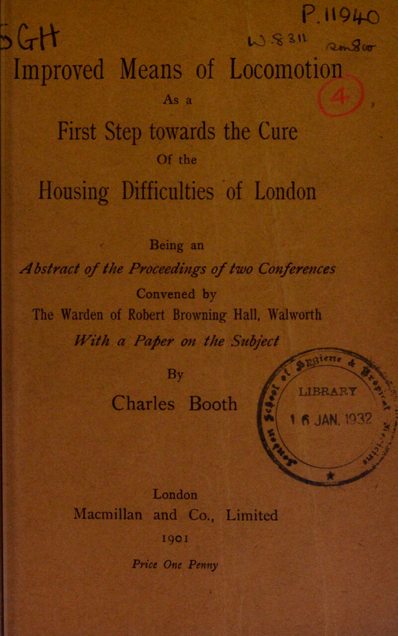 .. P.t»9/fO 5 GrP $ *^w2«r Improved Means of Locomotion As a First Step towards the Cure Of the Housing Difficulties of London Being an Abstract of the Proceedings of two Conferences Convened by The Warden of Robert Browning Hall, Walworth Macmillan and Co., Limited 1901 Price One Penny