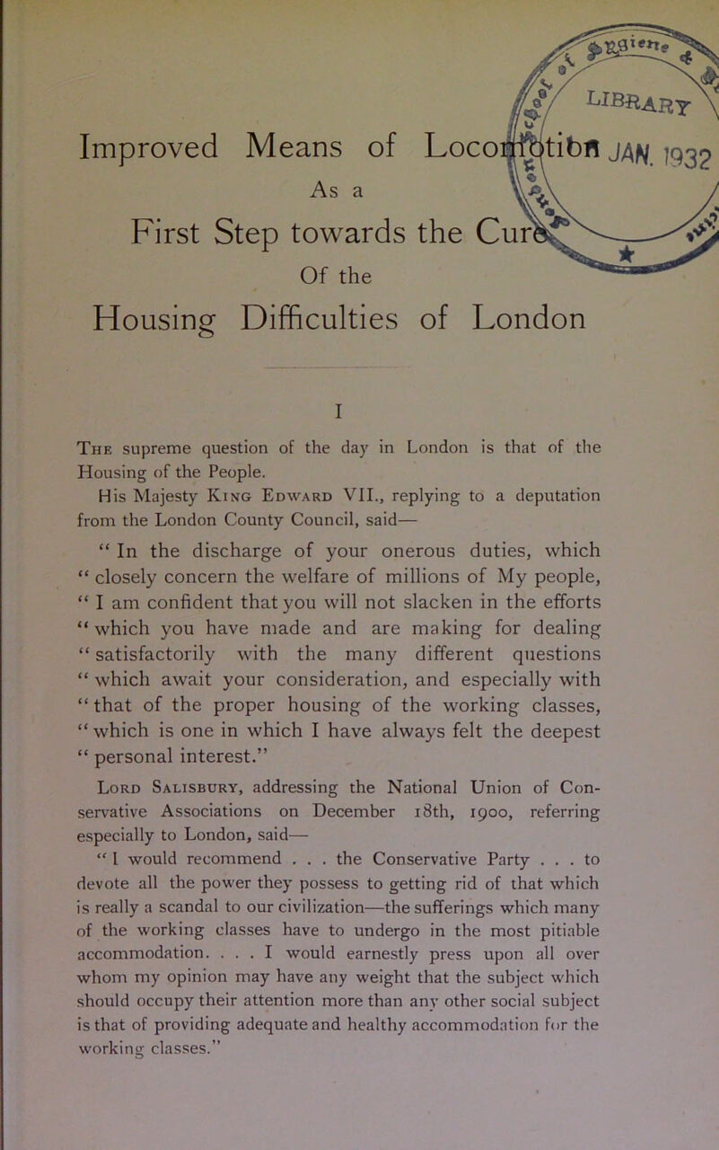 Improved Means of As a First Step towards Of the Housing Difficulties of London i The supreme question of the day in London is that of the Housing of the People. His Majesty King Edward VII., replying to a deputation from the London County Council, said— “ In the discharge of your onerous duties, which “ closely concern the welfare of millions of My people, “ I am confident that you will not slacken in the efforts “which you have made and are making for dealing “ satisfactorily with the many different questions “ which await your consideration, and especially with “that of the proper housing of the working classes, “ which is one in which I have always felt the deepest “ personal interest.” Lord Salisbury, addressing die National Union of Con- servative Associations on December 18th, 1900, referring especially to London, said— “ 1 would recommend . . . the Conservative Party ... to devote all the power they possess to getting rid of that which is really a scandal to our civilization—the sufferings which many of the working classes have to undergo in the most pitiable accommodation. ... I would earnestly press upon all over whom my opinion may have any weight that the subject which should occupy their attention more than any other social subject is that of providing adequate and healthy accommodation for the working classes.”