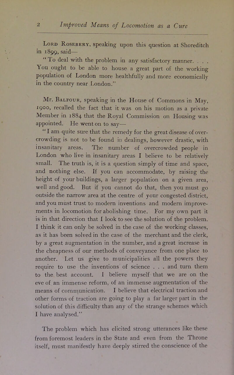 Lord Rosebery, speaking upon this question at Shoreditch in 1899, said— “ T. o deal with the problem in any satisfactory manner. . . . You ought to be able to house a great part of the working population of London more healthfully and more economically in the country near London.” Mr. Balfour, speaking in the House of Commons in May, X9°o, recalled the fact that it was on his motion as a private Member in 1884 that the Royal Commission on Housing was appointed. He went on to say— “ I am quite sure that the remedy for the great disease of over- crowding is not to be found in dealings, however drastic, with insanitary areas. The number of overcrowded people in London who live in insanitary areas I believe to be relatively small. The truth is, it is a question simply of time and space, and nothing else. If you can accommodate, by raising the height of your buildings, a larger population on a given area, well and good. But if you cannot do that, then you must go outside the narrow area at the centre of your congested district, and you must trust to modern inventions and modern improve- ments in locomotion for abolishing time. For my own part it is in that direction that I look to see the solution of the problem. I think it can only be solved in the case of the working classes, as it has been solved in the case of the merchant and the clerk, by a great augmentation in the number, and a great increase in the cheapness of our methods of conveyance from one place to another. Let us give to municipalities all the powers they require to use the inventions of science . . . and turn them to the best account. I believe myself that we are on the eve of an immense reform, of an immense augmentation of the means of communication. I believe that electrical traction and other forms of traction are going to play a far larger part in the solution of this difficulty than any of the strange schemes which I have analysed.” The problem which has elicited strong utterances like these from foremost leaders in the State and even from the Throne itself, must manifestly have deeply stirred the conscience of the