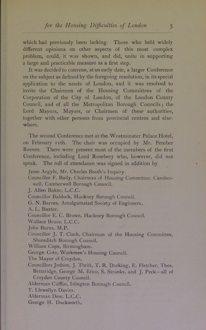 which had previously been lacking. Those who held widely different opinions on other aspects of this most complex problem, could, it was shown, and did, unite in supporting a large and practicable measure as a first step. It was decided to convene, at an early date, a larger Conference on the subject as defined by the foregoing resolution, in its special application to the needs of London, and it was resolved to invite the Chairmen of the Housing Committees of the Corporation of the City of London, of the London County Council, and of all the Metropolitan Borough Councils; the Lord Mayors, Mayors, or Chairmen of these authorities, together with other persons from provincial centres and else- where. The second Conference met at the Westminster Palace Hotel, on February nth. The chair was occupied by Mr. Pember Reeves. There were present most of the members of the first Conference, including Lord Rosebery who, however, did not speak. The roll of attendance was signed in addition by Jesse Argyle, Mr. Charles Booth’s Inquiry. Councillor F. Baily, Chairman of Housing Committee, Camber- well, Camberwell Borough Council. J. Allen Baker, L.C.C. Councillor Baldock, Hackney Borough Council. G. N. Barnes, Amalgamated Society of Engineers. A. L. Baxter. Councillor E. C. Brown, Hackney Borough Council. Wallace Bruce, L.C.C. John Burns, M.P. Councillor J. T. Clark, Chairman of the Housing Committee, Shoreditch Borough Council. William Cope, Birmingham. George Cote, Workmen’s Housing Council. The Mayor of Croydon. Councillors Judson, J. Thrift, T. R. Dorking, E. Fletcher, Thos. Betteridge, George M. Erico, S. Stranks, and J. Peck—all of Croydon County Council. Alderman Cufflin, Islington Borough Council. T. Llewellyn Davies. Alderman Dew, L.C.C. George H. Duckworth.