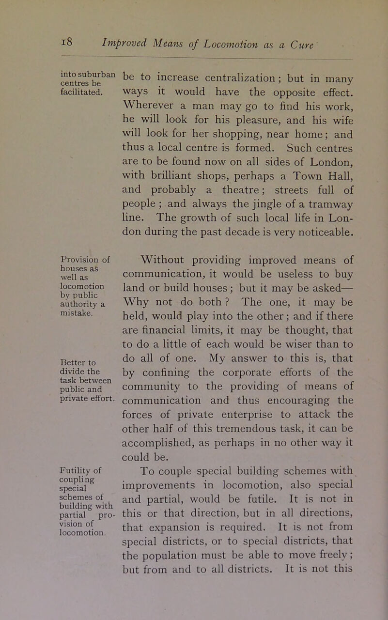 into suburban centres be facilitated. Provision of houses as well as locomotion by public authority a mistake. Better to divide the task between public and private effort. Futility of coupli ng special schemes of building with partial pro- vision of locomotion. be to increase centralization ; but in many ways it would have the opposite effect. Wherever a man may go to find his work, he will look for his pleasure, and his wife will look for her shopping, near home; and thus a local centre is formed. Such centres are to be found now on all sides of London, with brilliant shops, perhaps a Town Hall, and probably a theatre; streets full of people ; and always the jingle of a tramway line. The growth of such local life in Lon- don during the past decade is very noticeable. Without providing improved means of communication, it would be useless to buy land or build houses; but it may be asked— Why not do both ? The one, it may be held, would play into the other; and if there are financial limits, it may be thought, that to do a little of each would be wiser than to do all of one. My answer to this is, that by confining the corporate efforts of the community to the providing of means of communication and thus encouraging the forces of private enterprise to attack the other half of this tremendous task, it can be accomplished, as perhaps in no other way it could be. To couple special building schemes with improvements in locomotion, also special and partial, would be futile. It is not in this or that direction, but in all directions, that expansion is required. It is not from special districts, or to special districts, that the population must be able to move freely; but from and to all districts. It is not this