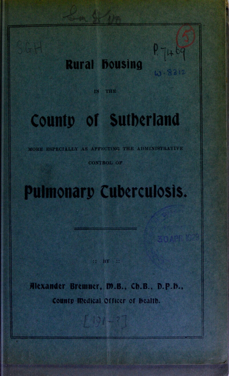 to • {^ IN THE Countp of Sutherland MORE ESPECIALLY AS AFFECTING THE ADMINISTRATIVE CONTROL OF Pulmonarp tuberculosis. BY Alexander Bremner, l».B., Cb.B., D.p.ft., Countp medical Officer of health. L I - &