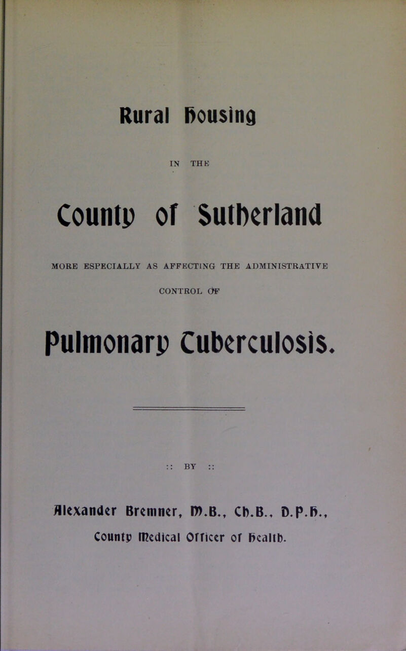 IN THE Countp of Sutherland MORE ESPECIALLY AS AFFECTING THE ADMINISTRATIVE CONTROL OF Pulmonarp tuberculosis. BY Alexander Bremner, ID.B., Cb.B., D.p.B., Countp medical Officer of Ikalib.