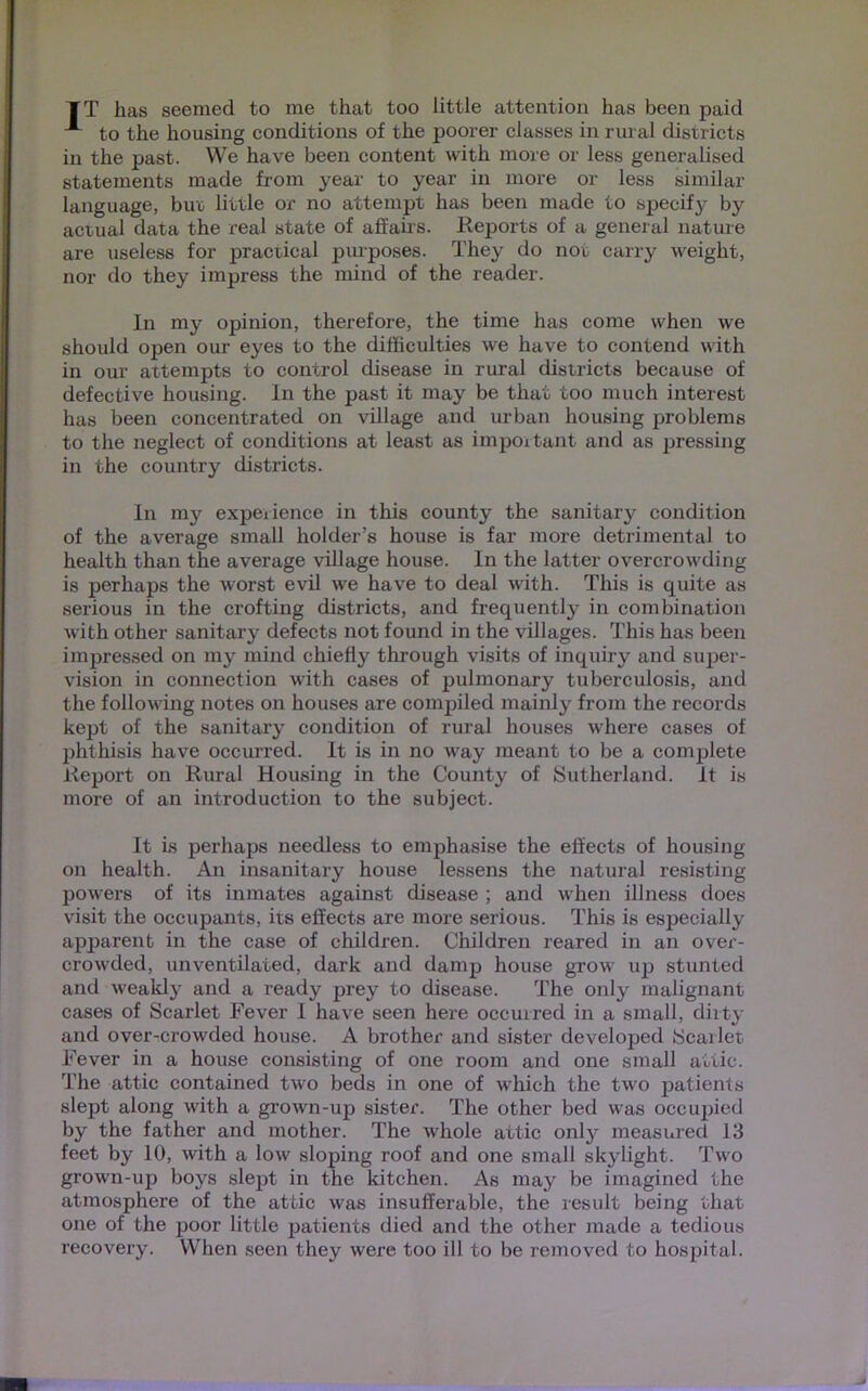 IT has seemed to me that too little attention has been paid A to the housing conditions of the poorer classes in rural districts I in the past. We have been content with more or less generalised statements made from year to year in more or less similar language, buo little or no attempt has been made to specify by actual data the real state of affairs. Reports of a general nature are useless for practical purposes. They do not carry weight, nor do they impress the mind of the reader. In my opinion, therefore, the time has come when we should open our eyes to the difficulties we have to contend with in our attempts to control disease in rural districts because of defective housing. In the past it may be that too much interest has been concentrated on village and urban housing problems to the neglect of conditions at least as important and as pressing in the country districts. In my experience in this county the sanitary condition of the average small holder’s house is far more detrimental to health than the average village house. In the latter overcrowding is perhaps the worst evil we have to deal with. This is quite as serious in the crofting districts, and frequently in combination with other sanitary defects not found in the villages. This has been impressed on my mind chiefly through visits of inquiry and super- vision in connection with cases of pulmonary tuberculosis, and the following notes on houses are compiled mainly from the records kept of the sanitary condition of rural houses where cases of phthisis have occurred. It is in no way meant to be a complete Report on Rural Housing in the County of Sutherland. It is more of an introduction to the subject. It is perhaps needless to emphasise the effects of housing on health. An insanitary house lessens the natural resisting powers of its inmates against disease ; and when illness does visit the occupants, its effects are more serious. This is especially apparent in the case of children. Children reared in an over- crowded, unventilated, dark and damp house grow up stunted and weakly and a ready prey to disease. The only malignant cases of Scarlet Fever I have seen here occurred in a small, dirty and over-crowded house. A brother and sister developed Scarlet. Fever in a house consisting of one room and one small attic. The attic contained two beds in one of which the two patients slept along with a grown-up sister. The other bed was occupied by the father and mother. The whole attic only measured 13 feet by 10, with a low sloping roof and one small skylight. Two grown-up boys slept in the kitchen. As may be imagined the atmosphere of the attic was insufferable, the result being that one of the poor little patients died and the other made a tedious recovery. When seen they were too ill to be removed to hospital.