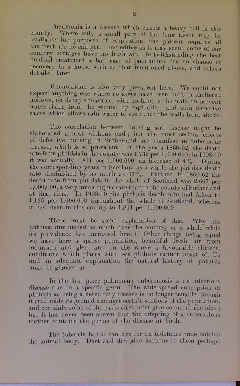 Pneumonia is a disease which exacts a heavy toll in this county. Where only a small part of the lung tissue may be available for purposes of respiration, the patient requires all the fresh air he can get. Incredible as it may seem, some of our country cottages have no fresh air. Notwithstanding the best medical treatment a bad case of pneumonia has no chance of recovery in a house such as that mentioned above, and others detailed later. Rheumatism is also very prevalent here. We could not expect anything else where cottages have been built in sheltered hollows, on damp situations, with nothing in the walls to prevent water rising from the ground by capillarity, and with defective eaves which allows rain water to soak into the walls from above. The correlation between housing and disease might be elaborated almost without end ; but the most serious effects of defective housing in Sutherland are manifest in tubercular disease, which is so prevalent. In the years 1860-62, the death rate from phthisis in the county was 1,739 per 1,000,000; in 1908-10 it was actually 1,811 per 1,000,000, an increase of 4%. During the corresponding years in Scotland as a whole the phthisis death rate diminished by as much as 57%. Further, in 1860-62 the death rate from phthisis in the whole of Scotland was 2,607 per 1,000,000, a very much higher rate than in the county of Sutherland at that time. In 1908-10 the phthisis death rate had fallen to 1,125 per 1,000,000 throughout the whole of Scotland, whereas it had risen in this county to 1,811 per 1,000,000. There must be some explanation of this. Why has phthisis diminished so much over the country as a whole while its prevalence has increased here ? Other things being equal we have here a sparse population, beautiful fresh air from mountain and glen, and on the whole a favourable climate, conditions which places with less phthisis cannot boast of. To find an adequate explanation the natural history of phthisis must be glanced at. In the first place pulmonary tuberculosis is an infectious disease due to a specific germ. The wide-spread conception of phthisis as being a hereditary disease is no longer tenable, though it still holds its ground amongst certain sections of the population, and certainly some of the cases cited later give colour to the idea ; but it has never been shown that the offspring of a tuberculous mother contains the germs of the disease at birth. The tubercle bacilli can live for an indefinite time outside the animal body. Dust and dirt give harbour to them perhaps