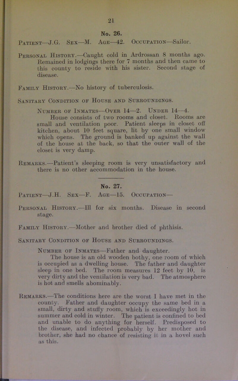 No. 26. Patient—J.G. Sex—M. Age—42. Occupation—Sailor. Personal History.—Caught cold in Ardrossan 8 months ago. Remained in lodgings there for 7 months and then came to this county to reside with his sister. Second stage of disease. Family History.—No history of tuberculosis. Sanitary Condition of House and Surroundings. Number of Inmates—Over 14—2. Under 14—4. House consists of two rooms and closet. Rooms are small and ventilation poor. Patient sleeps in closet off kitchen, about 10 feet square, lit by one small window which opens. The ground is banked up against the wall of the house at the back, so that the outer wall of the closet is very damp. Remarks.—Patient’s sleeping room is very unsatisfactory and there is no other accommodation in the house. No. 27. Patient—J.H. Sex—F. Age—15. Occupation— Personal History.—111 for six months. Disease in second stage. Family History.—Mother and brother died of phthisis. Sanitary Condition of House and Surroundings. Number of Inmates—Father and daughter. The house is an old wooden bothy, one room of which is occupied as a dwelling house. The father and daughter sleep in one bed. The room measures 12 feet by 10, is very dirty and the ventilation is very bad. The atmosphere is hot and smells abominably. Remarks.—The conditions here are the worst I have met in the county. Father and daughter occupy the same bed in a small, dirty and stuffy room, which is exceedingly hot in summer and cold in winter. The patient is confined to bed and unable to do anything for herself. Predisposed to the disease, and infected probably by her mother and brother, she had no chance of resisting it in a hovel such as this.