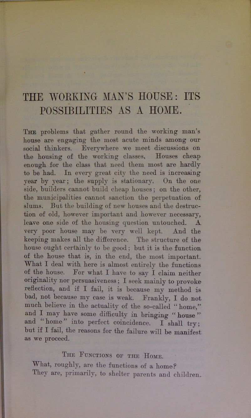 THE WORKING MAN’S HOUSE: ITS POSSIBILITIES AS A HOME. The problems that gather round the working man’s house ai*e engaging the most acute minds among our social thinkers. Everywhere we meet discussions on the housing of the working classes. Houses cheap enough for the class that need them most are hardly to be had. In every great city the need is increasing year by year; the supply is stationary. On the one side, builders cannot build cheap houses; on the other, the municipalities cannot sanction the perpetuation of slums. But the building of new houses and the destruc- tion of old, however important and however necessary, leave one side of the housing question untouched. A very poor house may be very well kept. And the keeping makes all the difference. The structure of the house ought certainly to be good; but it is the function of the house that is, in the end, the most important. What I deal with here is almost entirely the functions of the house. For what I have to say I claim neither originality nor persuasiveness; I seek mainly to provoke reflection, and if I fail, it is because my method is bad, not because my case is weak. Frankly, I do not much believe in the actuality of the so-called “ home,” and I may have some difficulty in bringing “ house ” and “ home ” into perfect coincidence. I shall try; but if I fail, the reasons for the failure will be manifest as we proceed. The Functions of the Home. What, roughly, are the functions of a home? They are, primarily, to shelter parents and children.