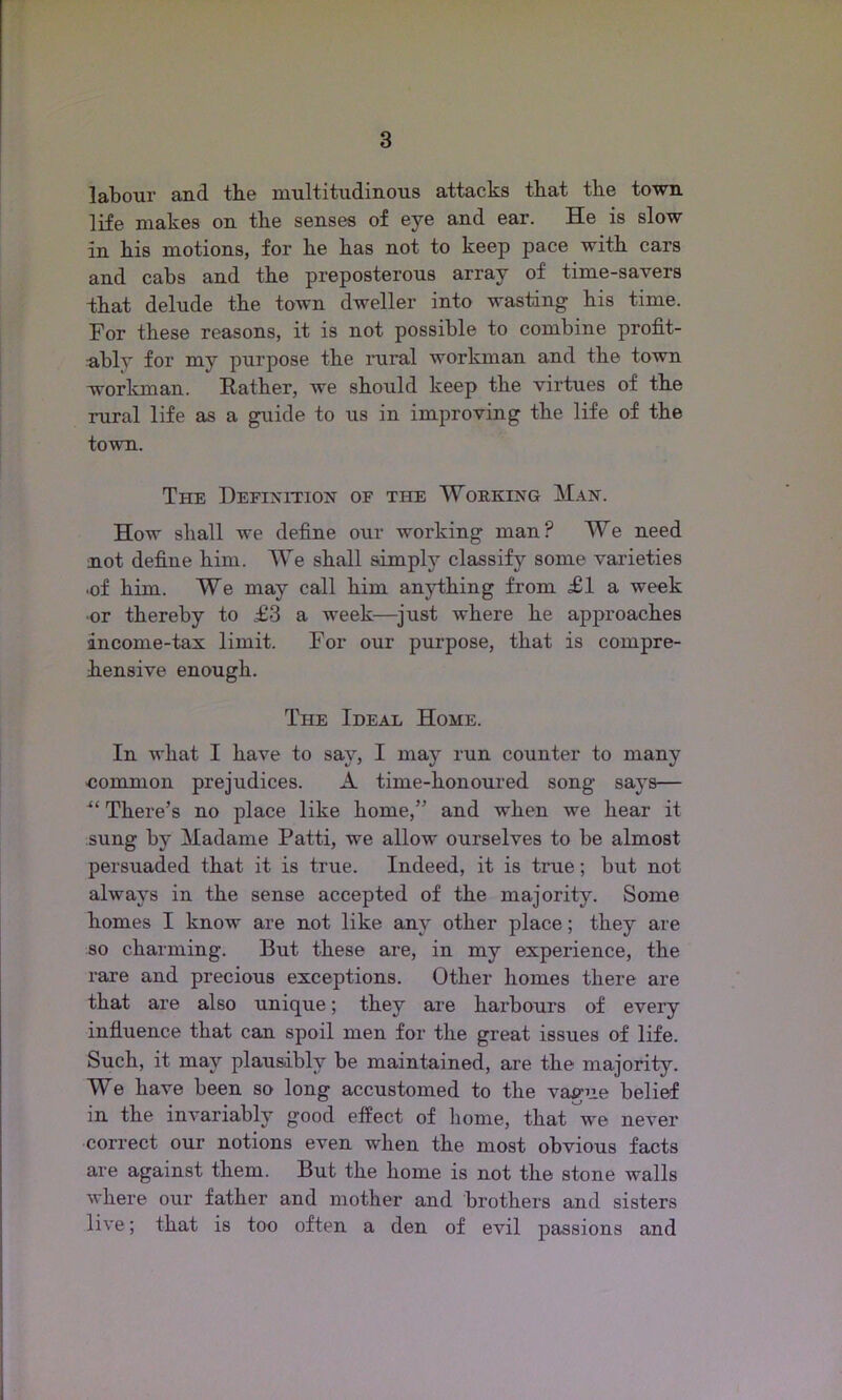 labour and the multitudinous attacks that the town life makes on the senses of eye and ear. He is slow in his motions, for he has not to keep pace with cars and cabs and the preposterous array of time-savers -that delude the town dweller into wasting his time. For these reasons, it is not possible to combine profit- -ablv for my purpose the rural workman and the town workman. Rather, we should keep the virtues of the rural life as a guide to us in improving the life of the town. The Definition of the Working Man. How shall we define our working man? We need not define him. We shall simply classify some varieties •of him. We may call him anything from £1 a week or thereby to £3 a week—just where he approaches income-tax limit. For our purpose, that is compre- hensive enough. The Ideal Home. In what I have to say, I may run counter to many ■common prejudices. A time-honoured song says— u There’s no place like home,” and when we hear it sung by Madame Patti, we allow ourselves to be almost persuaded that it is true. Indeed, it is true; but not always in the sense accepted of the majority. Some homes I know are not like any other place; they are so charming. But these are, in my experience, the rare and precious exceptions. Other homes there are that are also unique; they are harbours of every influence that can spoil men for the great issues of life. Such, it may plausibly be maintained, are the majority. We have been so long accustomed to the vague belief in the invariably good effect of home, that we never correct our notions even when the most obvious facts are against them. But the home is not the stone walls where our father and mother and brothers and sisters live; that is too often a den of evil passions and