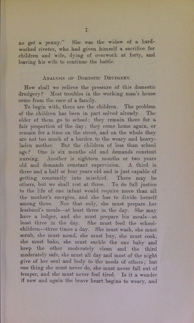 no get a penny.” She was the widow of a hard- worked riveter, who had given himself a sacrifice for children and wife, dying of overwork at forty, and leaving- his wife to continue the battle. o Analysis of Domestic Drudgery. How shall we relieve the pressure of this domestic drudgery? Most troubles in the working man’s house come from the care of a family. To begin with, there are the children. The problem of the children has been in part solved already. The older of them go to school; they remain there for a fair proportion of the day; they come home again, or remain for a time on the street, and on the whole they are not too much of a burden to the weary and heavy- laden mother. But the children of less than school age ? One is six months old and demands constant nursing. Another is eighteen months or two years old and demands constant supervision. A third is three and a half or four years old and is just capable of getting constantly into mischief. There may be others, but we shall rest at three. To do full justice to the life of one infant would require more than all the mother’s energies, and she has to divide herself among three. Nor that only, she must prepare her husband’s meals—at least three in the day. She may have a lodger, and she must prepare his meals—at least three in the day. She must feed the school- children—three times a day. She must wash, she must, scrub, she must mend, she must buy, she must cook, she must bake, she must suckle the one baby and keep the other moderately clean and the third moderately safe, she must all day and most of the night give of her soul and body to the needs of others; but one thing she must never do, she must never fall out of temper, and she must never feel tired. Is it a wonder if now and again the brave heart begins to weary, and