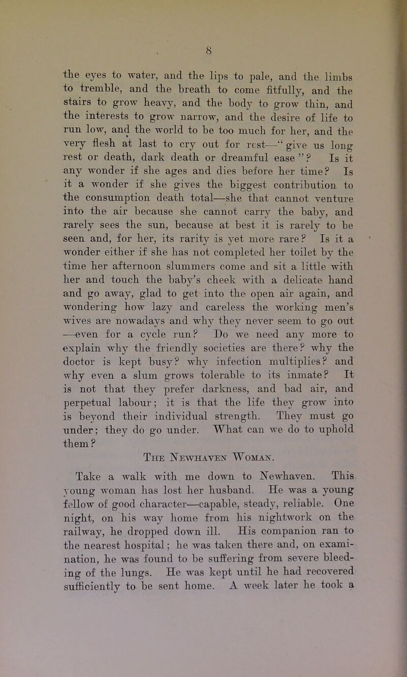 the eyes to water, and the lips to pale, and the limbs to tremble, and the breath to come fitfully, and the stairs to grow heavy, and the body to grow thin, and the interests to grow narrow, and the desire of life to run low, and the- world to be too much for her, and the very flesh at last to cry out for rest—give us long rest or death, dark death or dreamful ease ”? Is it any wonder if she ages and dies before her time? Is it a wonder if she gives the biggest contribution to the consumption death total—she that cannot venture into the air because she cannot carry the baby, and rarely sees the sun, because at best it is rarely to be seen and, for her, its rarity is yet more rare ? Is it a wonder either if she has not completed her toilet by the time her afternoon shimmers come and sit a little with her and touch the baby’s cheek with a delicate hand and go away, glad to get into the open air again, and wondering how lazy and careless the working men’s wives are nowadays and why they never seem to go out —even for a cycle run? Do we need any more to explain why the friendly societies are there? why the doctor is kept busy? why infection multiplies? and why even a slum grows tolerable to its inmate? It is not that they prefer darkness, and bad air, and perpetual labour; it is that the life they grow into is beyond their individual strength. They must go under; they do go under. What can we do to uphold them ? The Newhaven Woman. Take a walk with me down to Newhaven. This young woman has lost her husband. He was a young fellow of good character—capable, steady, reliable. One night, on his way home from his nightwork on the railway, he dropped down ill. His companion ran to the nearest hospital; he was taken there and, on exami- nation, he was found to be suffering from severe bleed- ing of the lungs. He was kept until he had recovered sufficiently to be sent home. A week later he took a