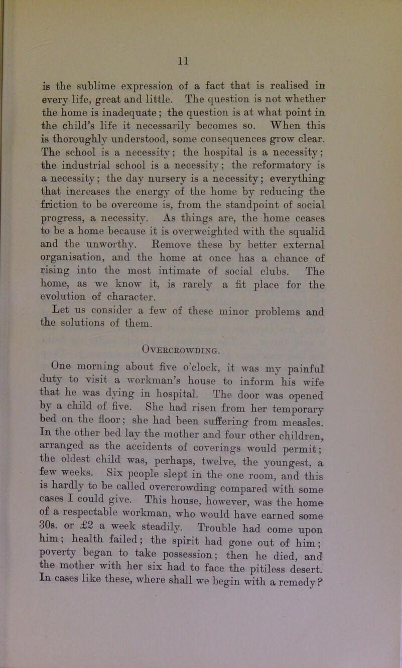 is the sublime expression of a fact that is realised in every life, great and little. The question is not whether the home is inadequate; the question is at what point in the child’s life it necessarily becomes so. When this is thoroughly understood, some consequences grow clear. The school is a necessity; the hospital is a necessity; the industrial school is a necessity; the reformatory is a necessity; the day nursery is a necessity; everything that increases the energy of the home by reducing the friction to be overcome is, from the standpoint of social progress, a necessity. As things are, the home ceases to be a home because it is overweighted with the squalid and the unworthy. Remove these by better external organisation, and the home at once has a chance of rising into the most intimate of social clubs. The home, as we know it, is rarely a fit place for the evolution of character. Let us consider a few of these minor problems and the solutions of them. Overcrowding. One morning about five o clock, it was my painful duty to visit a workman’s house to inform his wife that he was dying in hospital. The door was opened by & child of five. She had risen from her temporary bed on the floor; she had been suffering from measles. In the other bed lay the mother and four other children, ananged as the accidents of coverings would permit; the oldest child was, perhaps, twelve, the youngest, a fev weeks. Six people slept in the one room, and this is hardly to be called overcrowding compared with some cases I could give. This house, however, was the home of a 1 espectable workman, who would have earned some •30s. or £2 a week steadily. Trouble had come upon him, health failed; the spirit had gone out of him; poverty began to take possession; then he died, and the mother with her six had to face the pitiless desert. In cases like these, where shall we begin with a remedy?