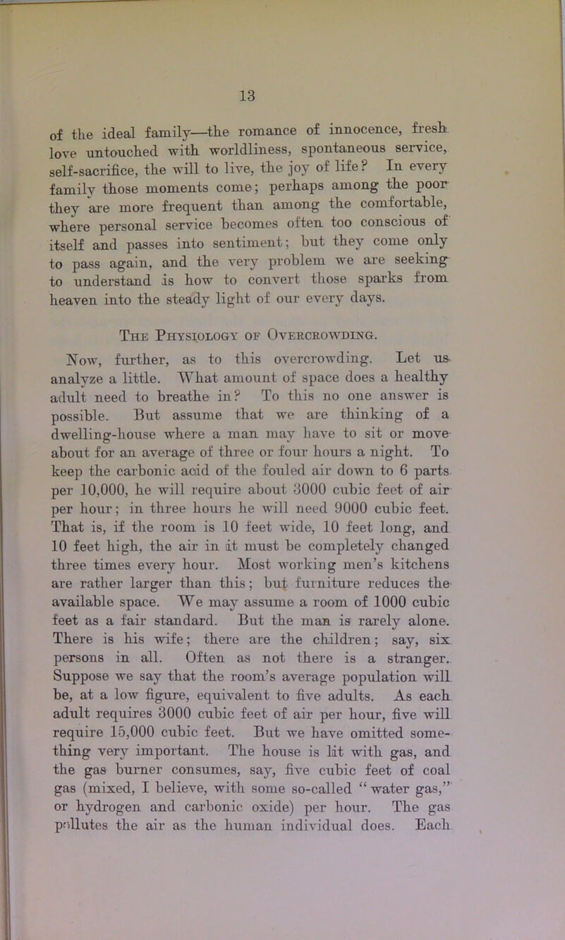 of the ideal family—the romance of innocence, fresh love untouched with worldliness, spontaneous service, self-sacrifice, the will to live, the joy of life P In eveiy family those moments come; perhaps among the poor they are more frequent than among the comfortable, where personal service becomes often too conscious of itself and passes into sentiment; but they come only to pass again, and the very problem we are seeking to understand is how to convert those sparks from heaven into the steady light of our every days. The Physiology of Overcrowding. Now, further, as to this overcrowding. Let us analyze a little. What amount of space does a healthy adult need to breathe in? To this no one answer is possible. But assume that we are thinking of a dwelling-house where a man may have to sit or move about for an average of three or four hours a night. To keep the carbonic acid of the fouled air down to 6 parts per 10,000, he will require about 3000 cubic feet of air per hour; in three hours he will need 9000 cubic feet. That is, if the room is 10 feet wide, 10 feet long, and 10 feet high, the air in it must be completely changed three times every hour. Most working men’s kitchens are rather larger than this; but furniture reduces the available space. We may assume a room of 1000 cubic feet as a fair standard. But the man is rarely alone. There is his wife; there are the children; say, six persons in all. Often as not there is a stranger. Suppose we say that the room’s average population will be, at a low figure, equivalent to five adults. As each adult requires 3000 cubic feet of air per hour, five will require 15,000 cubic feet. But we have omitted some- thing very important. The house is lit with gas, and the gas burner consumes, say, five cubic feet of coal gas (mixed, I believe, with some so-called “ water gas,” or hydrogen and carbonic oxide) per hour. The gas pollutes the air as the human individual does. Each