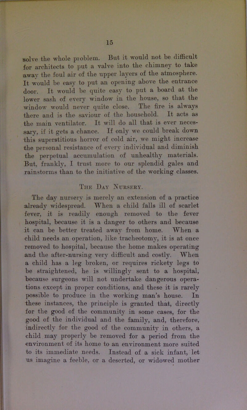 solve the whole problem. But it would not be difficult for architects to put a valve into the chimney to take away the foul air of the upper layers of the atmosphere. It would be easy to put an opening above the entrance door. It would be quite easy to put a board at the lower sash of every window in the house, so that the window would never quite close. The fire is always there and is the saviour of the household. It acts as the main ventilator. It will do all that is ever neces- sary, if it gets a chance. If only we could break down this superstitious horror of cold air, we might increase the personal resistance of every individual and diminish the perpetual accumulation of unhealthy materials. But, frankly, I trust more to our splendid gales and rainstorms than to the initiative of the working classes. The Day Nursery. The day nursery is merely an extension of a practice already widespread. When a child falls ill of scarlet fever, it is readily enough removed to the fever hospital, because it is a danger to others and because it can be better treated away from home. When a child needs an operation, like tracheotomy, it is at once removed to hospital, because the home makes operating and the after-nursing very difficult and costly. When a child has a leg broken, or requires rickety legs to be straightened, he is willingly sent to a hospital, because surgeons will not undertake dangerous opera- tions except in proper conditions, and these it is rarely possible to produce in the working man’s house. In these instances, the principle is granted that, directly for the good of the community in some cases, for the good of the individual and the family, and, therefore, indirectly for the good of the community in others, a child may properly be removed for a period from the environment of its home to an environment more suited to its immediate needs. Instead of a sick infant, let us imagine a feeble, or a deserted, or widowed mother