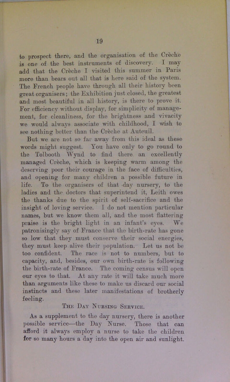 to prospect there, and the organisation of the Creche is one of the best instruments of discovery. I may- add that the Creche I visited this summer in Paris more than hears out all that is here said of the system. The French people have through all their history been great organisers; the Exhibition just closed, the greatest and most beautiful in all histoiy, is there to prove it. For efficiency without display, for simplicity of manage- ment, for cleanliness, for the brightness and vivacity we would always associate with childhood, I wish to see nothing better than the Creche at Auteuil. But we are not so far away from this ideal as these words might suggest. You have only to go round to the Tolbooth Wynd to find there an excellently managed Creche, which is keeping warm among the deserving poor their corn-age in the face of difficulties, and opening for many children a possible future in life. To the organisers of that day nurseiy, to the ladies and the doctors that superintend it, Leith owes the thanks due to the spirit of self-sacrifice and the insight of loving service. I do not mention particular names, but we know them all, and the most flattering praise is the bright light in an infant’s eyes. We patronisingly say of France that the birth-rate has gone so low that they must conserve their social energies, they must keep alive their population. Let us not be too confident. The race is not to numbers, but to capacity, and, besides, our own birth-rate is following the birth-rate of France. The coming census will open our eyes to that. At any rate it will take much more than arguments like these to make us discard our social instincts and these later manifestations of brotherly feeling. The Day Nursing Service. As a supplement to the day nursery, there is another possible service—the Day Nurse. Those that can afford it always employ a nurse to take the children for so many hours a day into the open air and sunlight.