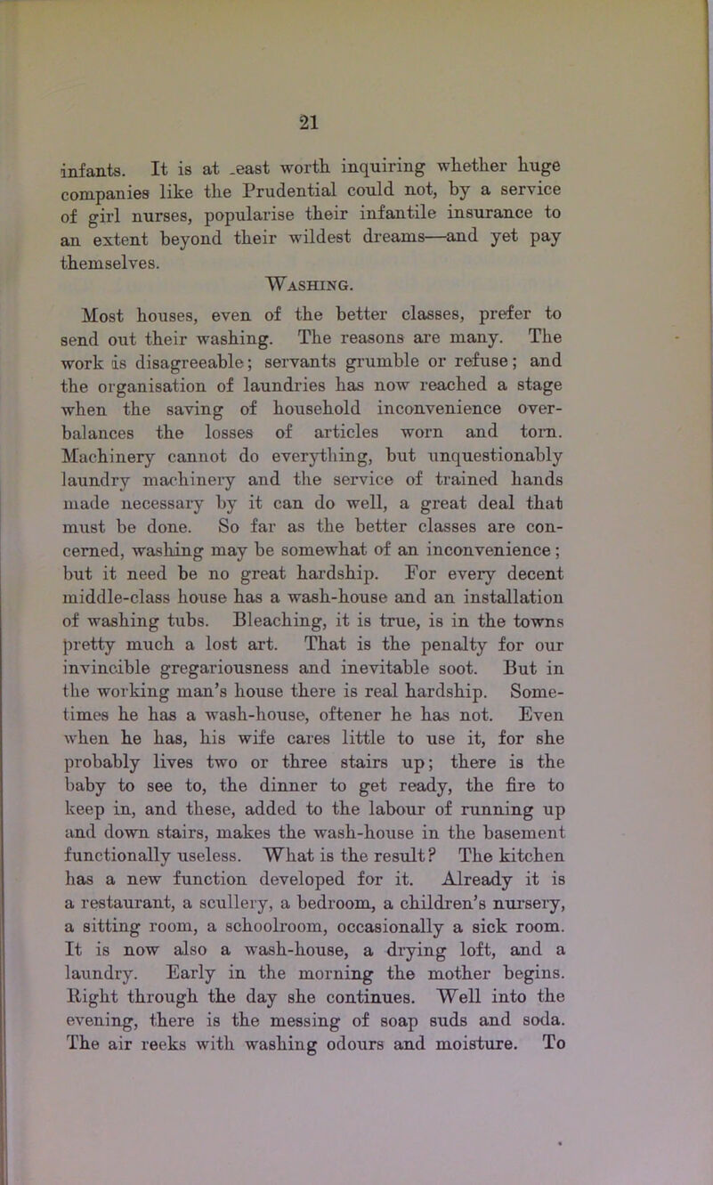 infants. It is at .east worth inquiring whether huge companies like the Prudential could not, by a service of girl nurses, popularise their infantile insurance to an extent beyond their wildest dreams—and yet pay themselves. Washing. Most houses, even of the better classes, prefer to send out their washing. The reasons are many. The work ds disagreeable; servants grumble or refuse; and the organisation of laundries has now reached a stage when the saving of household inconvenience over- balances the losses of articles worn and tom. Machinery cannot do everything, but unquestionably laundry machinery and the service of trained hands made necessary by it can do well, a great deal that must be done. So far as the better classes are con- cerned, washing may be somewhat of an inconvenience ; but it need be no great hardship. For every decent middle-class house has a wash-house and an installation of washing tubs. Bleaching, it is true, is in the towns pretty much a lost art. That is the penalty for our invincible gregariousness and inevitable soot. But in the working man’s house there is real hardship. Some- times he has a wash-house, oftener he has not. Even when he has, his wife cares little to use it, for she probably lives two or three stairs up; there is the baby to see to, the dinner to get ready, the fire to keep in, and these, added to the labour of running up and down stairs, makes the wash-house in the basement functionally useless. What is the result? The kitchen has a new function developed for it. Already it is a restaurant, a scullery, a bedroom, a children’s nursery, a sitting room, a schoolroom, occasionally a sick room. It is now also a wash-house, a drying loft, and a laundry. Early in the morning the mother begins, ltight through the day she continues. Well into the evening, there is the messing of soap suds and soda. The air reeks with washing odours and moisture. To