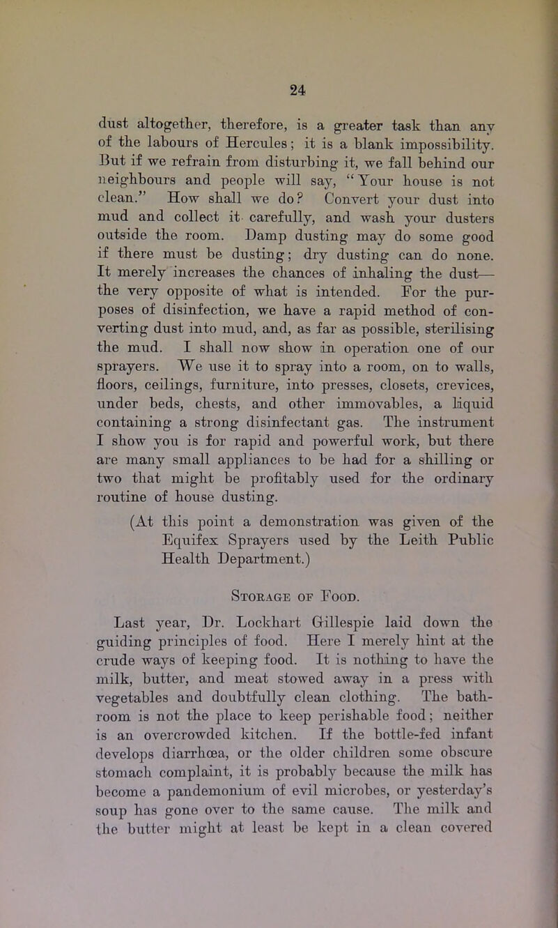 dust altogether, therefore, is a greater task than anv of the labours of Hercules; it is a blank impossibility. But if we refrain from disturbing it, we fall behind our neighbours and people will say, “Your house is not clean.” How shall we do? Convert your dust into mud and collect it carefully, and wash your dusters outside the room. Damp dusting may do some good if there must he dusting; dry dusting can do none. It merely increases the chances of inhaling the dust— the very opposite of what is intended. For the pur- poses of disinfection, we have a rapid method of con- verting dust into mud, and, as far as possible, sterilising the mud. I shall now show in operation one of our sprayers. We use it to spray into a room, on to walls, floors, ceilings, furniture, into presses, closets, crevices, under beds, chests, and other immovables, a liquid containing a strong disinfectant gas. The instrument I show you is for rapid and powerful work, but there are many small appliances to he had for a shilling or two that might he profitably used for the ordinary routine of house dusting. (At this point a demonstration was given of the Equifex Sprayers used by the Leith Public Health Department.) Storage oe Food. Last year, Dr. Lockhart Gillespie laid down the guiding principles of food. Here I merely hint at the crude ways of keeping food. It is nothing to have the milk, butter, and meat stowed away in a press with vegetables and doubtfully clean clothing. The bath- room is not the place to keep perishable food; neither is an overcrowded kitchen. If the bottle-fed infant develops diarrhoea, or the older children some obscure stomach complaint, it is probably because the milk has become a pandemonium of evil microbes, or yesterday’s soup has gone over to the same cause. The milk and the butter might at least be kept in a clean covered