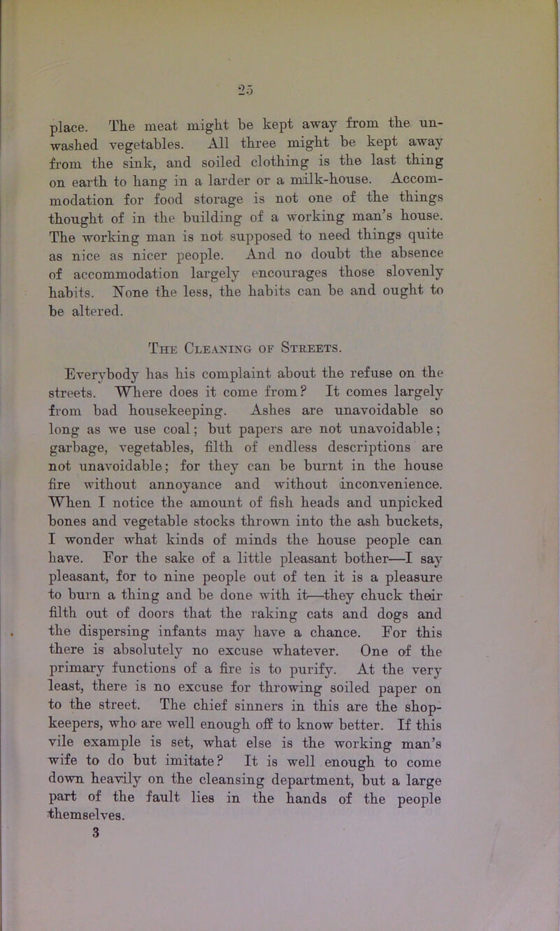 place. The meat might be kept away from the un- washed vegetables. All three might be kept away from the sink, and soiled clothing is the last thing on earth to hang in a larder or a milk-house. Accom- modation for food storage is not one of the things thought of in the building of a working man’s house. The working man is not supposed to need things quite as nice as nicer people. And no doubt the absence of accommodation largely encourages those slovenly habits. None the less, the habits can be and ought to be altered. The Cleaning of Streets. Everybody has his complaint about the refuse on the streets. Where does it come from? It comes largely from bad housekeeping. Ashes are unavoidable so long as we use coal; but papers are not unavoidable; garbage, vegetables, filth of endless descriptions are not unavoidable; for they can be burnt in the house fire without annoyance and without inconvenience. When I notice the amount of fish heads and unpicked bones and vegetable stocks thrown into the ash buckets, I wonder what kinds of minds the house people can have. Eor the sake of a little pleasant bother—I say pleasant, for to nine people out of ten it is a pleasure to burn a thing and be done with it—they chuck their filth out of doors that the raking cats and dogs and the dispersing infants may have a chance. Eor this there is absolutely no excuse whatever. One of the primary functions of a fire is to purify. At the very least, there is no excuse for throwing soiled paper on to the street. The chief sinners in this are the shop- keepers, who are well enough off to know better. If this vile example is set, what else is the working man’s wife to do but imitate ? It is well enough to come down heavily on the cleansing department, but a large part of the fault lies in the hands of the people themselves. 3