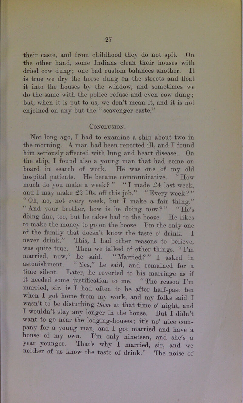their caste, and from childhood they do not spit. On the other hand, some Indians clean their houses with dried cow dung; one bad custom balances another. It is true we dry the horse dung on the streets and float it into the houses by the window, and sometimes we do the same with the police refuse and even cow dung; but, when it is put to us, we don’t mean it, and it is not enjoined on any but the “ scavenger caste.” Conclusion. Not long ago, I had to examine a ship about two in the morning. A man had been reported ill, and I found him seriously affected with lung and heart disease. On the ship, I found also a young man that had come on board in search of work. He was one of my old hospital patients. He became communicative. “ How much do you make a week?” “I made £4 last week, and I may make £2 10s. off this job.” “ Every week? ” “ Oh, no, not every week, but I make a fair thing.” ‘‘And your brother, how is he doing now?” “He’s doing fine, too, but he takes bad to the booze. He likes to make the money to go on the booze. I’m the only one of the family that doesn’t know the taste o’ drink. I never drink.” This, I had other reasons to believe, was quite true. Then we talked of other things. “ I’m married, now,” he said. “ Married ? ” I asked in astonishment. Yes,” he said, and remained for a time silent. Later, he reverted to his marriage as if it needed some justification to me. “ The reason I’m married, sir, is I had often to be after half-past ten when I got home from my work, and my folks said I wasn t to be disturbing them, at that time o’ night, and I wouldn’t stay any longer in the house. But I didn’t want to go near the lodging-houses; it’s no’ nice com- pany for a young man, and I got married and have a house of my own. I’m only nineteen, and she’s a year younger. That’s why I married, sir, and we neither of us know the taste of drink.” The noise of