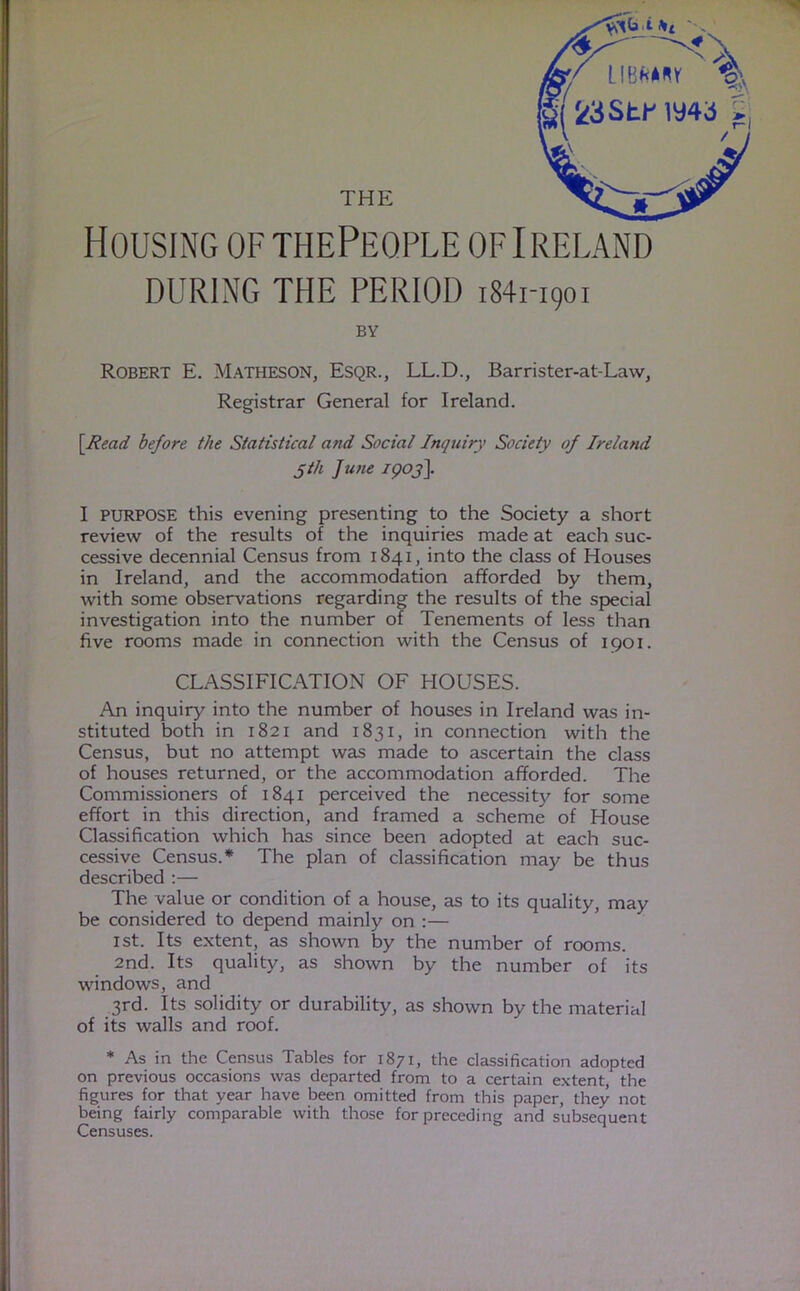 Housing of thePeqple of Ireland DURING THE PERIOD i84i-i9oi BY Robert E. Matheson, Esqr., LL.D., Barrister-at-Law, Registrar General for Ireland. \Read before the Statistical and Social Inquiry Society of Ireland 5th June 1903]. I PURPOSE this evening presenting to the Society a short review of the results of the inquiries made at each suc- cessive decennial Census from 1841, into the class of Houses in Ireland, and the accommodation afforded by them, with some observations regarding the results of the special investigation into the number of Tenements of less than five rooms made in connection with the Census of 1901. CLASSIFICATION OF HOUSES. An inquiry into the number of houses in Ireland was in- stituted both in 1821 and 1831, in connection with the Census, but no attempt was made to ascertain the class of houses returned, or the accommodation afforded. The Commissioners of 1841 perceived the necessity for some effort in this direction, and framed a scheme of House Classification which has since been adopted at each suc- cessive Census.* The plan of classification may be thus described :— The value or condition of a house, as to its quality, may be considered to depend mainly on :— 1st. Its extent, as shown by the number of rooms. 2nd. Its quality, as shown by the number of its windows, and 3rd. Its solidity or durability, as shown by the material of its walls and roof. * As in the Census Tables for 1871, the classification adopted on previous occasions was departed from to a certain extent, the figures for that year have been omitted from this paper, they not being fairly comparable with those for preceding and subsequent Censuses. ■'U AL