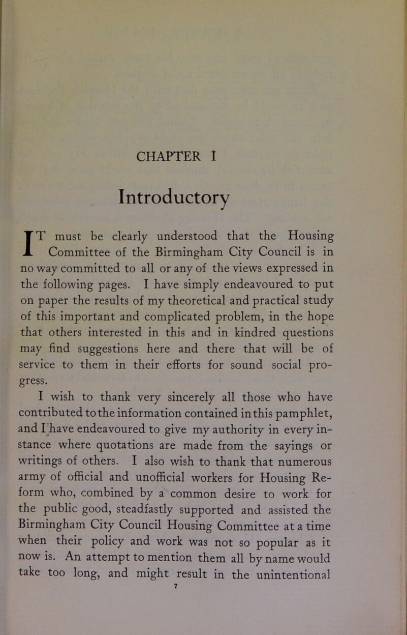 Introductory IT must be clearly understood that the Housing Committee of the Birmingham City Council is in no way committed to all or any of the views expressed in the following pages. I have simply endeavoured to put on paper the results of my theoretical and practical study of this important and complicated problem, in the hope that others interested in this and in kindred questions may find suggestions here and there that will be of service to them in their efforts for sound social pro- gress. I wish to thank very sincerely all those who have contributed to the information contained in this pamphlet, and I’have endeavoured to give my authority in every in- stance where quotations are made from the sayings or writings of others. I also wish to thank that numerous army of official and unofficial workers for Housing Re- form who, combined by a common desire to work for the public good, steadfastly supported and assisted the Birmingham City Council Housing Committee at a time when their policy and work was not so popular as it now is. An attempt to mention them all by name would take too long, and might result in the unintentional