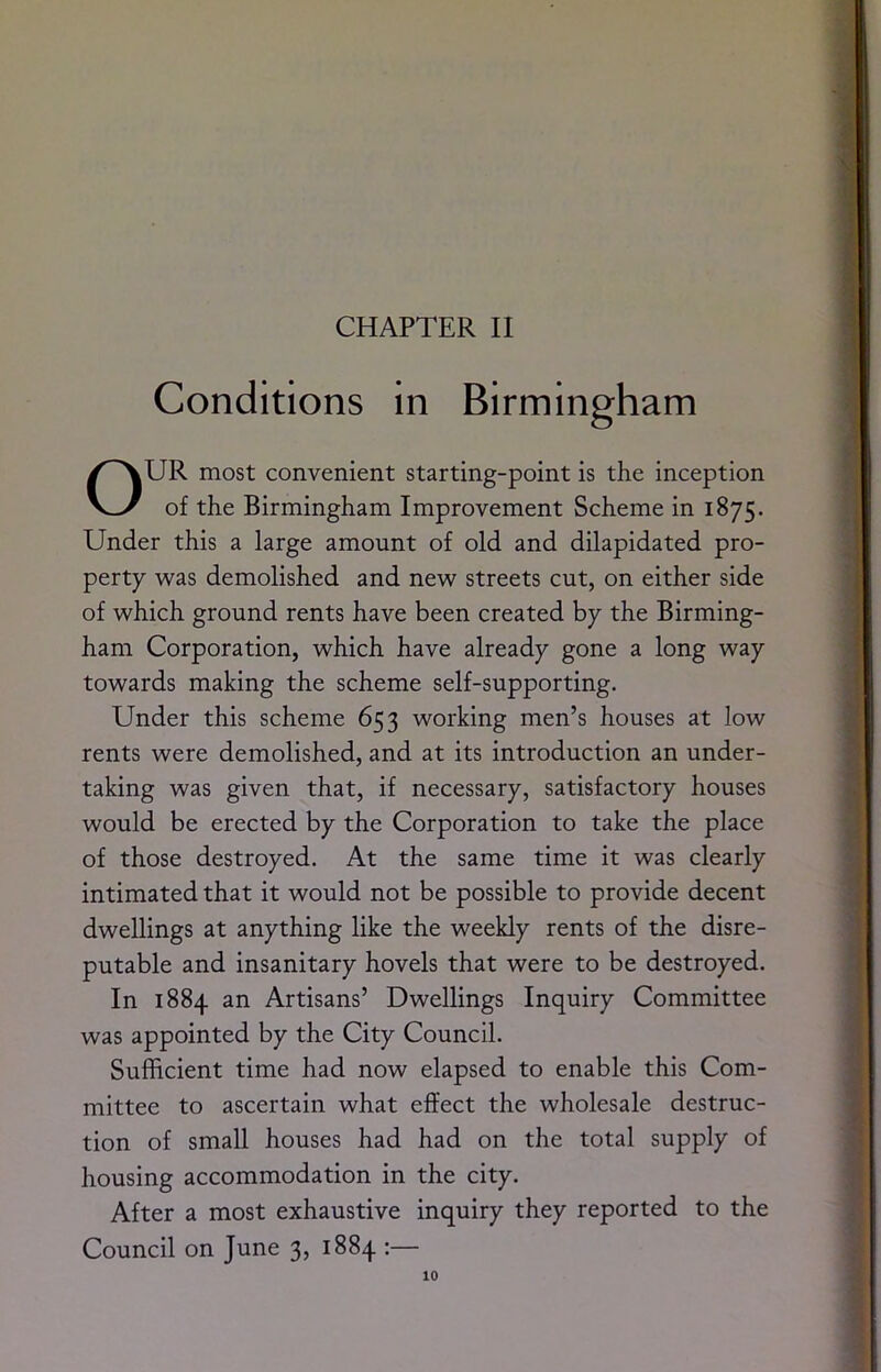 Conditions in Birmingham OUR most convenient starting-point is the inception of the Birmingham Improvement Scheme in 1875. Under this a large amount of old and dilapidated pro- perty was demolished and new streets cut, on either side of which ground rents have been created by the Birming- ham Corporation, which have already gone a long way towards making the scheme self-supporting. Under this scheme 653 working men’s houses at low rents were demolished, and at its introduction an under- taking was given that, if necessary, satisfactory houses would be erected by the Corporation to take the place of those destroyed. At the same time it was clearly intimated that it would not be possible to provide decent dwellings at anything like the weekly rents of the disre- putable and insanitary hovels that were to be destroyed. In 1884 an Artisans’ Dwellings Inquiry Committee was appointed by the City Council. Sufficient time had now elapsed to enable this Com- mittee to ascertain what effect the wholesale destruc- tion of small houses had had on the total supply of housing accommodation in the city. After a most exhaustive inquiry they reported to the Council on June 3, 1884 :—