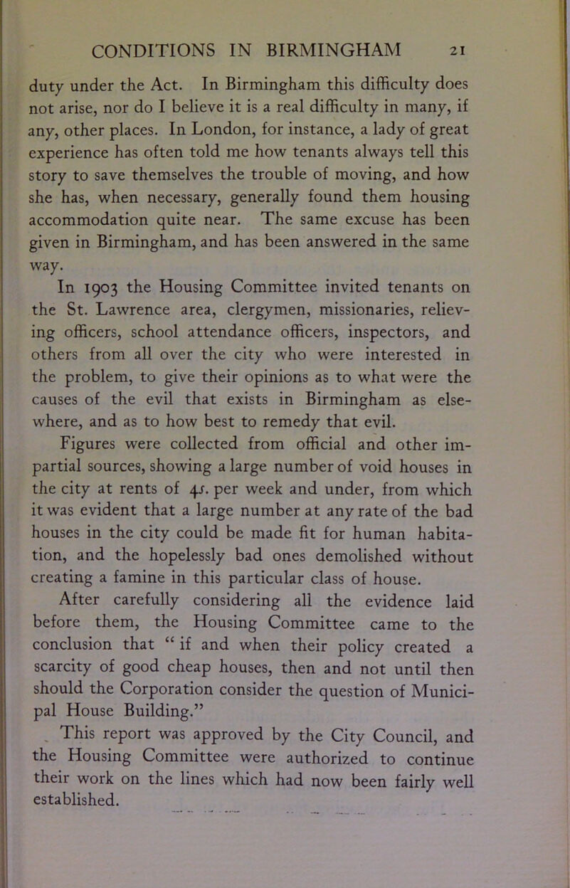 duty under the Act. In Birmingham this difficulty does not arise, nor do I believe it is a real difficulty in many, if any, other places. In London, for instance, a lady of great experience has often told me how tenants always tell this story to save themselves the trouble of moving, and how she has, when necessary, generally found them housing accommodation quite near. The same excuse has been given in Birmingham, and has been answered in the same way. In 1903 the Housing Committee invited tenants on the St. Lawrence area, clergymen, missionaries, reliev- ing officers, school attendance officers, inspectors, and others from all over the city who were interested in the problem, to give their opinions as to what were the causes of the evil that exists in Birmingham as else- where, and as to how best to remedy that evil. Figures were collected from official and other im- partial sources, showing a large number of void houses in the city at rents of qj. per week and under, from which it was evident that a large number at any rate of the bad houses in the city could be made fit for human habita- tion, and the hopelessly bad ones demolished without creating a famine in this particular class of house. After carefully considering all the evidence laid before them, the Housing Committee came to the conclusion that “ if and when their policy created a scarcity of good cheap houses, then and not until then should the Corporation consider the question of Munici- pal House Building.” , This report was approved by the City Council, and the Housing Committee were authorized to continue their work on the lines which had now been fairly well established.