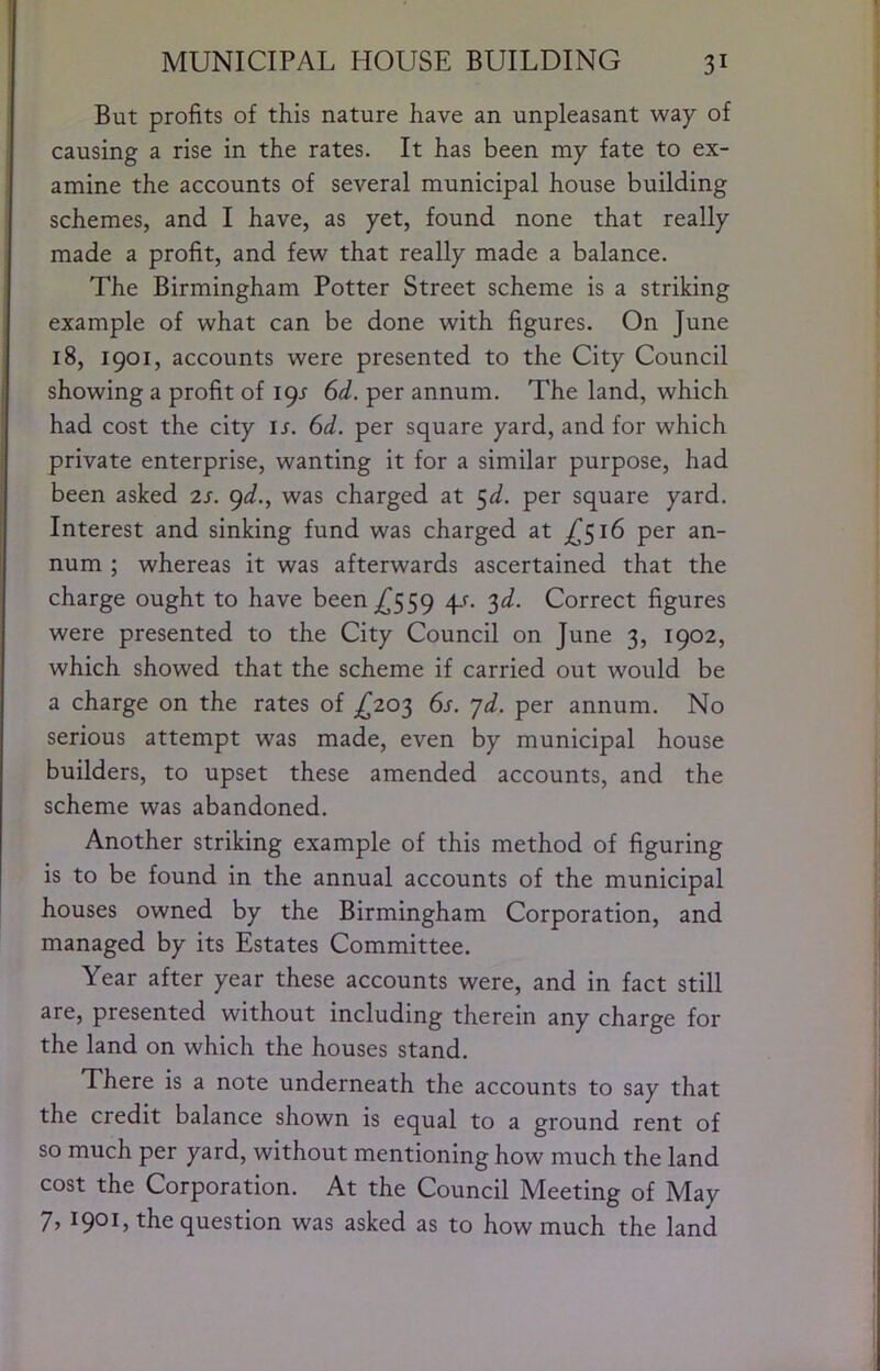 But profits of this nature have an unpleasant way of causing a rise in the rates. It has been my fate to ex- amine the accounts of several municipal house building schemes, and I have, as yet, found none that really made a profit, and few that really made a balance. The Birmingham Potter Street scheme is a striking example of what can be done with figures. On June 18, 1901, accounts were presented to the City Council showing a profit of i<^s 6d. per annum. The land, which had cost the city ir. 6d. per square yard, and for which private enterprise, wanting it for a similar purpose, had been asked 2s. gd., was charged at ^d. per square yard. Interest and sinking fund was charged at ;^5i6 per an- num ; whereas it was afterwards ascertained that the charge ought to have been ^559 q-f. '^d. Correct figures were presented to the City Council on June 3, 1902, which showed that the scheme if carried out would be a charge on the rates of £20'^ 6s. jd. per annum. No serious attempt was made, even by municipal house builders, to upset these amended accounts, and the scheme was abandoned. Another striking example of this method of figuring is to be found in the annual accounts of the municipal houses owned by the Birmingham Corporation, and managed by its Estates Committee. Year after year these accounts were, and in fact still are, presented without including therein any charge for the land on which the houses stand. There is a note underneath the accounts to say that the credit balance shown is equal to a ground rent of so much per yard, without mentioning how much the land cost the Corporation. At the Council Meeting of May 7) 190L the question was asked as to how much the land