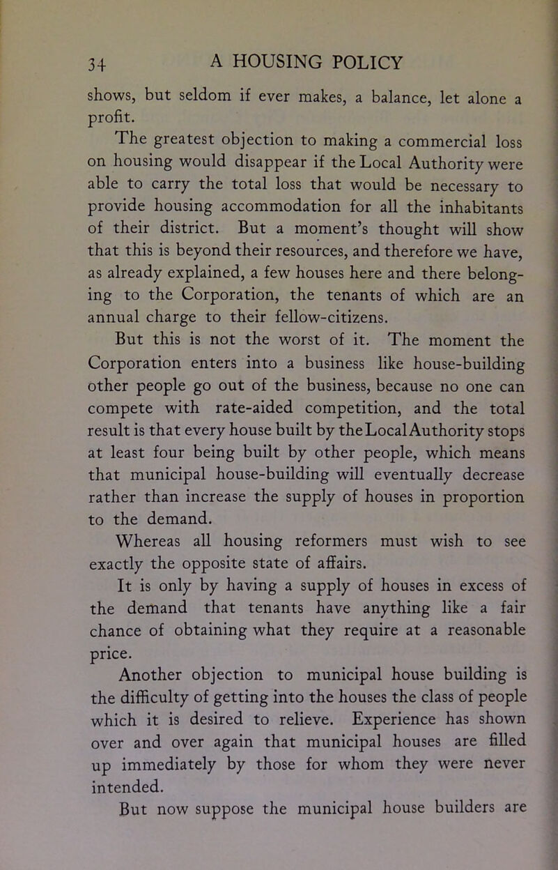 shows, but seldom if ever makes, a balance, let alone a profit. The greatest objection to making a commercial loss on housing would disappear if the Local Authority were able to carry the total loss that would be necessary to provide housing accommodation for all the inhabitants of their district. But a moment’s thought will show that this is beyond their resources, and therefore we have, as already explained, a few houses here and there belong- ing to the Corporation, the tenants of which are an annual charge to their fellow-citizens. But this is not the worst of it. The moment the Corporation enters into a business like house-building other people go out of the business, because no one can compete with rate-aided competition, and the total result is that every house built by the Local Authority stops at least four being built by other people, which means that municipal house-building will eventually decrease rather than increase the supply of houses in proportion to the demand. Whereas all housing reformers must wish to see exactly the opposite state of affairs. It is only by having a supply of houses in excess of the demand that tenants have anything like a fair chance of obtaining what they require at a reasonable price. Another objection to municipal house building is the difficulty of getting into the houses the class of people which it is desired to relieve. Experience has shown over and over again that municipal houses are filled up immediately by those for whom they were never intended. But now suppose the municipal house builders are