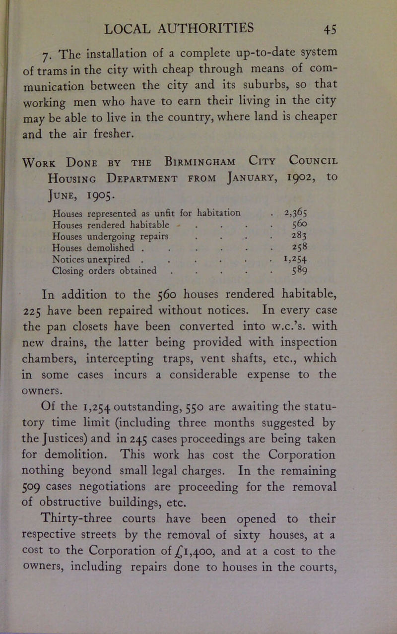 7. The installation of a complete up-to-date system of trams in the city with cheap through means of com- munication between the city and its suburbs, so that working men who have to earn their living in the city may be able to live in the country, where land is cheaper and the air fresher. Work Done by the Birmingham City Council Housing Department from January, 1902, to June, 1905. Houses represented as unfit for habitation . 2,365 Houses rendered habitable - . . . . 5^ Houses undergoing repairs . . . . 283 Houses demolished . . . . • .258 Notices unexpired ...... 1,254 Closing orders obtained . . . . -5^9 In addition to the 560 houses rendered habitable, 225 have been repaired without notices. In every case the pan closets have been converted into w.c.’s, with new drains, the latter being provided with inspection chambers, intercepting traps, vent shafts, etc., which in some cases incurs a considerable expense to the owners. Of the 1,254 outstanding, 550 awaiting the statu- tory time limit (including three months suggested by the Justices) and in 245 cases proceedings are being taken for demolition. This work has cost the Corporation nothing beyond small legal charges. In the remaining 509 cases negotiations are proceeding for the removal of obstructive buildings, etc. Thirty-three courts have been opened to their respective streets by the removal of sixty houses, at a cost to the Corporation ofj^i,400, and at a cost to the owners, including repairs done to houses in the courts,