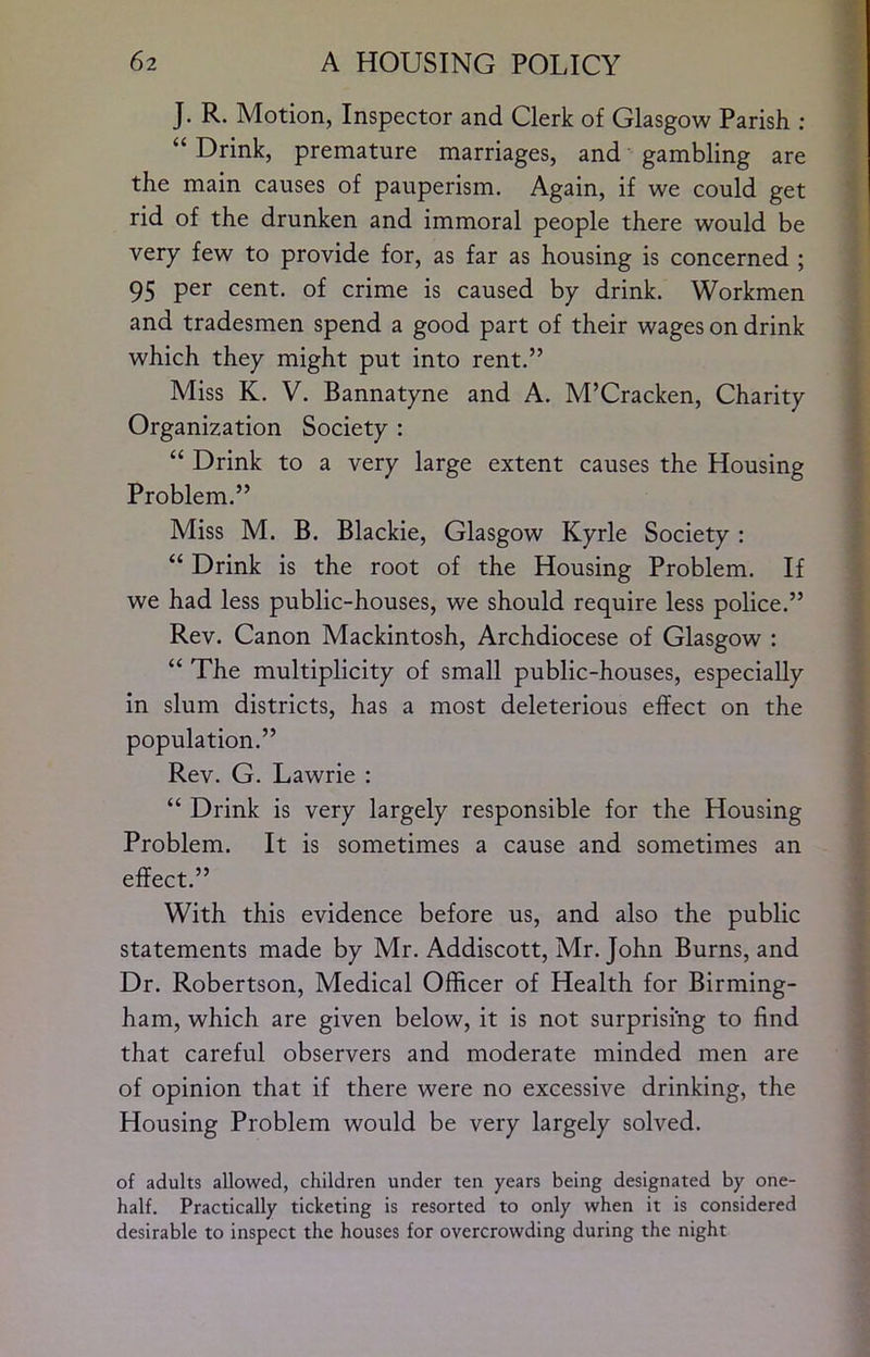 J. R. Motion, Inspector and Clerk of Glasgow Parish ; “ Drink, premature marriages, and gambling are the main causes of pauperism. Again, if we could get rid of the drunken and immoral people there would be very few to provide for, as far as housing is concerned ; 95 per cent, of crime is caused by drink. Workmen and tradesmen spend a good part of their wages on drink which they might put into rent.” Miss K. V. Bannatyne and A. M’Cracken, Charity Organization Society : “ Drink to a very large extent causes the Housing Problem.” Miss M. B. Blackie, Glasgow Kyrle Society : Drink is the root of the Housing Problem. If we had less public-houses, we should require less police.” Rev. Canon Mackintosh, Archdiocese of Glasgow : “ The multiplicity of small public-houses, especially in slum districts, has a most deleterious effect on the population.” Rev. G. Lawrie : “ Drink is very largely responsible for the Housing Problem. It is sometimes a cause and sometimes an effect.” With this evidence before us, and also the public statements made by Mr. Addiscott, Mr. John Burns, and Dr. Robertson, Medical Officer of Health for Birming- ham, which are given below, it is not surprising to find that careful observers and moderate minded men are of opinion that if there were no excessive drinking, the Housing Problem would be very largely solved. of adults allowed, children under ten years being designated by one- half. Practically ticketing is resorted to only when it is considered desirable to inspect the houses for overcrowding during the night