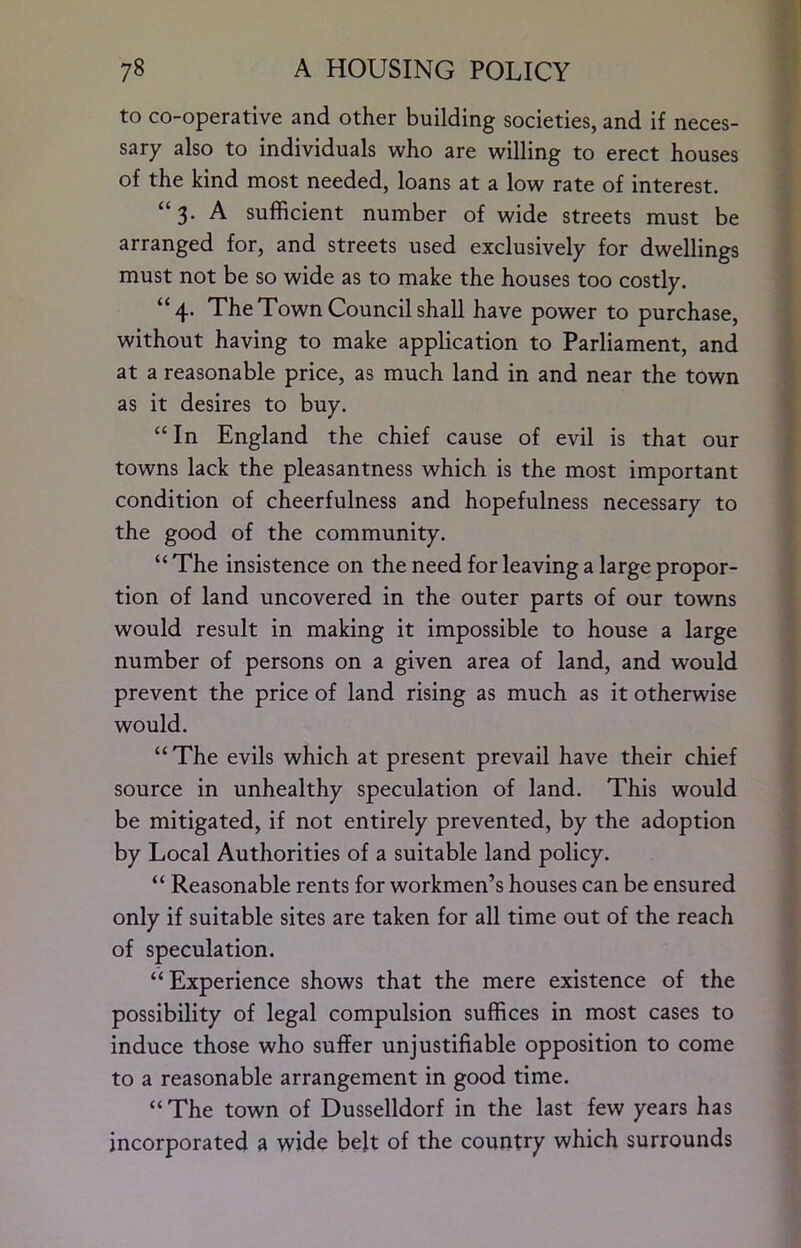 to co-operative and other building societies, and if neces- sary also to individuals who are willing to erect houses of the kind most needed, loans at a low rate of interest. “3. A sufficient number of wide streets must be arranged for, and streets used exclusively for dwellings must not be so wide as to make the houses too costly. “4. The Town Council shall have power to purchase, without having to make application to Parliament, and at a reasonable price, as much land in and near the town as it desires to buy. “ In England the chief cause of evil is that our towns lack the pleasantness which is the most important condition of cheerfulness and hopefulness necessary to the good of the community. “ The insistence on the need for leaving a large propor- tion of land uncovered in the outer parts of our towns would result in making it impossible to house a large number of persons on a given area of land, and would prevent the price of land rising as much as it otherwise would. “ The evils which at present prevail have their chief source in unhealthy speculation of land. This would be mitigated, if not entirely prevented, by the adoption by Local Authorities of a suitable land policy. “ Reasonable rents for workmen’s houses can be ensured only if suitable sites are taken for all time out of the reach of speculation. “Experience shows that the mere existence of the possibility of legal compulsion suffices in most cases to induce those who suffer unjustifiable opposition to come to a reasonable arrangement in good time. “The town of Dusselldorf in the last few years has incorporated a wide belt of the country which surrounds