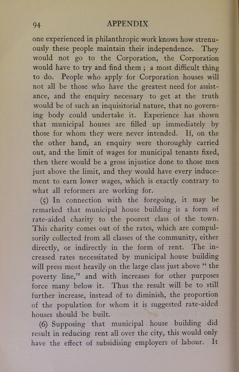 one experienced in philanthropic work knows how strenu- ously these people maintain their independence. They would not go to the Corporation, the Corporation would have to try and find them ; a most difficult thing to do. People who apply for Corporation houses will not all be those who have the greatest need for assist- ance, and the enquiry necessary to get at the truth would be of such an inquisitorial nature, that no govern- ing body could undertake it. Experience has shown that municipal houses are filled up immediately by those for whom they were never intended. If, on the the other hand, an enquiry were thoroughly carried out, and the limit of wages for municipal tenants fixed, then there would be a gross injustice done to those men just above the limit, and they would have every induce- ment to earn lower wages, which is exactly contrary to what all reformers are working for. (5) In connection with the foregoing, it may be remarked that municipal house building is a form of rate-aided charity to the poorest class of the town. This charity comes out of the rates, which are compul- sorily collected from all classes of the community, either directly, or indirectly in the form of rent. The in- creased rates necessitated by municipal house building will press most heavily on the large class just above “ the poverty line,” and with increases for other purposes force many below it. Thus the result will be to still further increase, instead of to diminish, the proportion of the population for whom it is suggested rate-aided houses should be built. (6) Supposing that municipal house building did result in reducing rent all over the city, this would only have the effect of subsidising employers of labour. It